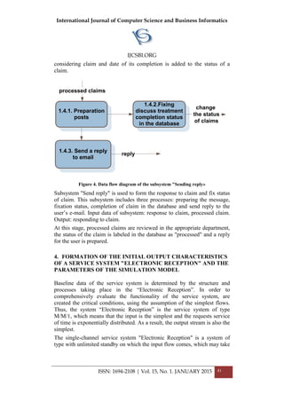 International Journal of Computer Science and Business Informatics
IJCSBI.ORG
ISSN: 1694-2108 | Vol. 15, No. 1. JANUARY 2015 41
considering claim and date of its completion is added to the status of a
claim.
1.4.1. Preparation
posts
1.4.3. Send a reply
to email
1.4.2.Fixing
discuss treatment
completion status
in the database
processed claims
change
the status
of claims
reply
Figure 4. Data flow diagram of the subsystem "Sending reply»
Subsystem "Send reply" is used to form the response to claim and fix status
of claim. This subsystem includes three processes: preparing the message,
fixation status, completion of claim in the database and send reply to the
user’s e-mail. Input data of subsystem: response to claim, processed claim.
Output: responding to claim.
At this stage, processed claims are reviewed in the appropriate department,
the status of the claim is labeled in the database as "processed" and a reply
for the user is prepared.
4. FORMATION OF THE INITIAL OUTPUT CHARACTERISTICS
OF A SERVICE SYSTEM "ELECTRONIC RECEPTION" AND THE
PARAMETERS OF THE SIMULATION MODEL
Baseline data of the service system is determined by the structure and
processes taking place in the “Electronic Reception”. In order to
comprehensively evaluate the functionality of the service system, are
created the critical conditions, using the assumption of the simplest flows.
Thus, the system “Electronic Reception” is the service system of type
M/M/1, which means that the input is the simplest and the requests service
of time is exponentially distributed. As a result, the output stream is also the
simplest.
The single-channel service system "Electronic Reception" is a system of
type with unlimited standby on which the input flow comes, which may take
 