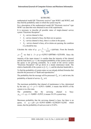 International Journal of Computer Science and Business Informatics
IJCSBI.ORG
ISSN: 1694-2108 | Vol. 15, No. 1. JANUARY 2015 43
mathematical model QS "Electronic receiver" type M/M/1 and M/M/2, and
thus find the probability states in which the system may be.
For a description of the mathematical model QS "Electronic receiver" type
M/M/1 use data that were obtained in one of the experiments.
It is necessary to describe all possible states of single-channel service
system "Electronic Reception":
• 0S – service channel is free;
• 1S – service channel is busy, but there are no queues;
• 2S – service channel is busy, there is a claim in the queue;
• mS – service channel is busy, all m claims are queuing, the condition
λ<μ should be true.
Calculate the value of μ:. 897666,0
114,1
11

sert
 . From the formula


  we find λ: 351436,0897666,03915,0   . Since the
intensity of the input stream λ is smaller than the intensity of the channel
and the load factor μ ρ <1, the marginal probability of the system exists and
the queue is not growing constantly. As a result of the service system
"Electronic Reception" will go down in a steady (stationary) mode. The
relative bandwidth of the system is 1 serPQ , and the absolute bandwidth is.
To find the probability of system states we use already defined formulas that
describe the processes of "death and reproduction."
The probability that the message will be processed proP is 1, and in turn, the
probability of denial of service denP is 0.
The maximum probability that channel of maintenance is free, determined
by the ratio 6085,03915,0110  p , it means that 60.85% of the
system is in a free state.
The probability that the servicing channel is busy:
3915,06085,011 0  busyp , it means 39.15% system busy.
Maximum probability that the servicing channel is busy, but there is no
queue, is 2382,0238228,06085,03915,0)1(1  p which
means, that the probability of such an event is 23.82%.
 