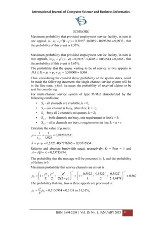 International Journal of Computer Science and Business Informatics
IJCSBI.ORG
ISSN: 1694-2108 | Vol. 15, No. 1. JANUARY 2015 44
Maximum probability that provided employment service facility, in turn is
one appeal, is 0933,0093266,06085,03915,0)1( 22
2  p , that
the probability of this event is 9.33%.
Maximum probability that provided employment service facility, in turn is
two appeals, is 0365,0036514,06085,03915,0)1( 33
3  p , that
the probability of this event is 3.65%.
The probability that the queue waiting to be of service to two appeals is
368,0368008,0)3( 321  pppkP .
Thus, considering the counted above probability of the system states, could
be made the following statement: the single-channel service system will be
in the free state, which increases the probability of received claims to be
sent for considering.
For multi-channel service system of type M/M/2 characterized by the
following conditions:
• 0S – all channels are available, k = 0;
• 1S – one channel is busy, other free, k = 1;;
• nS – busy all 2 channels, no queues, k = 2;
• 1nS – both channels are busy, one requirement in line k = 3;
• rnS  – all n channels are busy, r requirements in line, k = n + r
Calculate the value of μ and λ:
97276265,0
028,1
11

sert
 ;
53715954,097276265,05522,0  
Relative and absolute bandwidth equal, respectively, Q = Рser = 1 and
53715954,0 QA .
The probability that the message will be processed is 1, and the probability
of failure is 0.
Maximum probability that service channels are at rest is
567,0
4478,12
5522,0
2
5522,0
1
5522,0
1
)2(!2!2!1
1
132132
0 

















p
The probability that one, two or three appeals are processed is:
3131,03130974,0
!1
01  pp

or 31,31%;
 