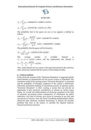 International Journal of Computer Science and Business Informatics
IJCSBI.ORG
ISSN: 1694-2108 | Vol. 15, No. 1. JANUARY 2015 45
0865,008644619,0
!2
0
2
2  pp

or 8,65%;
0159,001591186,0
!3
0
3
3  pp

or 1,59%.
The probability that in the queue are one or two appeals is defined as
follows:
0239,002386779,0567,0
22
5522,0
!22
3
01
3
12 

 pp

;
0066,0006589897,0567,0
24
5522,0
!22
4
02
4
22 

 pp

The probability that the queue will be formed is:
0329,00329711198,0
)2(!2
0
3
q 

 pP


.
The average number of available channels is
4478,15522,02a  nn , and the employment rate channel is
2761,0
2
5522,0e
e 
nn
n
k

.
Thus, multi-channel service system is the equal time period in free and busy
state, which may indicate that the system is functioning normally.
6. CONCLUSIONS
In the article the structure of the "Electronic Reception" is suggested and the
initial baseline of characteristics for the service system is formulated. The
simulation model of the queuing system "Electronic Reception" is presented
and the probability of boundary conditions of the system is determined.
Efficiently performed modeling of functioning process of queuing system
"Electronic Reception" is allow creating a system that can provide an
opportunity to give electronic consultations to citizens on various issues
timely. As a result, the implementation of electronic receptions in the field
of electronic governance ensure transparency of information by public
authorities, save time of citizens, give access to resources at any time and
save privacy of citizens. Also, the result of modeling implementation allows
effectively plan electronic reception functioning, to analyze the possible
problems that arise in the system, to calculate the required material,
financial and human resources.
 