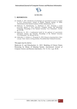 International Journal of Computer Science and Business Informatics
IJCSBI.ORG
ISSN: 1694-2108 | Vol. 15, No. 1. JANUARY 2015 46
7. REFERENCES
[1] Serenok, A., 2011. Introduction of technologies of e-government in activity of organs
of local self-government, Journal of Kharkiv Regional Institute of Public
Administration of the National Academy of Public Administration, No. 1.
[2] Markovets, O., Peleshchyshyn, A., Zhezhnych, P., 2011. Designing a system
processing appeals to local authorities, Computer Science and Information
Technology: Proceedings of the National University "Lviv Polytechnic", No.694,
pp. 153-160.
[3] Markovets, O., 2011. A mathematical model for the applicant of e-government,
Information Systems and Networks: Proceedings of the National University
"Lviv Polytechnic", No. 699, pp.154-163.
[4] Anikovskiy, V., Erofeeva, L., Novgorod, N., 2010. Elements of queuing theory. Basic
concepts. Tasks. Guide to solving problems, Novosibirsk State Technical University.
This paper may be cited as:
Markovets O. and Peleschychyn A., 2015. Modeling of Citizen Claims
Processing by Means of Queuing System. International Journal of
Computer Science and Business Informatics, Vol. 15, No. 1, pp. 36-46.
 