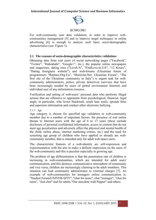 International Journal of Computer Science and Business Informatics
IJCSBI.ORG
ISSN: 1694-2108 | Vol. 15, No. 1. JANUARY 2015 3
For web-community user data validation, in order to improve web-
communities management [5] and to improve target techniques in online
advertising [6] is enough to analyze such basic socio-demographic
characteristics (see. Figure 1).
2.1 The reasons of socio-demographic characteristics validation:
Obtaining data from real users of social networking pages ("Facebook",
"Twitter", "Habrahabr", "Google+", etc.), the popular online newspapers
and magazines, dating sites ("LoveUA", "FindLove.in.UA", “12 Kisses”,
“Dating foreigners website”) and web-forums (Ukrainian forum of
programmers “Replace.Org.Ua”, “Domivka.Net: Ukrainian Forum”, “The
first site of the Ukrainian community in Italy”) is urgent task for web-
community administrators, police, private detectives (services that have
been increasingly needed by users of global environment Internet) and
individual user of any information resource.
Verification and setting of web-users’ personal data who performs illegal
actions that are offensive to opponents from psychological, financial, legal
angle, in particular, who levies blackmail, sends hate mails, spreads false
and aspersion information and conduct other electronic bullying.
2.1.1 Age
Age category is chosen for specified age validation in web-community
member due to a number of important factors: the presence of real online
threats to Internet users with the age of 6 to 17 years (these include
disclosure of personal confidential information, access to content that do not
meet age peculiarities and adversely affect the physical and mental health of
the child, online abuse, internet marketing crimes, etc.) and the need for
screening age group of children who have applied or already are web-
community member, that is intended only for adult web-space users.
The characteristic features of a web-identity are self-expression and
experimentation with the aim to make a definite impression on the users of
the web-community and this is peculiar especially to growing age.
The problem of age differentiation is that the penetration rate of children is
increasing in web-communities, which are intended for adult users'
communication, and this destroys communicative atmosphere of community
and vice versa, children are increasingly claiming to be adult members. This
situation can lead community administrator to criminal charges [7]. An
example of web-communities for teenagers online communication is:
"Student Forum|UNIVER-SITY", "chat for teens", chat "teenager", "chat for
teens", "Just chat" and for adults "Our anecdote with Pepper" and others.
 