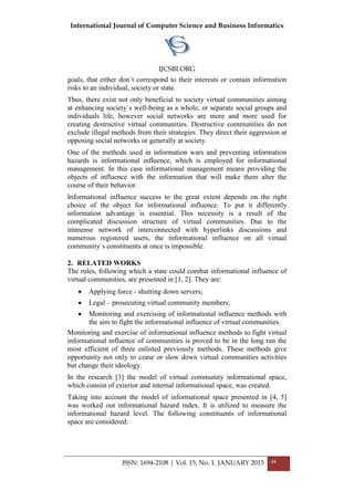International Journal of Computer Science and Business Informatics
IJCSBI.ORG
goals, that either don`t correspond to their interests or contain information
risks to an individual, society or state.
Thus, there exist not only beneficial to society virtual communities aiming
at enhancing society`s well-being as a whole, or separate social groups and
individuals life, however social networks are more and more used for
creating destructive virtual communities. Destructive communities do not
exclude illegal methods from their strategies. They direct their aggression at
opposing social networks or generally at society.
One of the methods used in information wars and preventing information
hazards is informational influence, which is employed for informational
management. In this case informational management means providing the
objects of influence with the information that will make them alter the
course of their behavior.
Informational influence success to the great extent depends on the right
choice of the object for informational influence. To put it differently
information advantage is essential. This necessity is a result of the
complicated discussion structure of virtual communities. Due to the
immense network of interconnected with hyperlinks discussions and
numerous registered users, the informational influence on all virtual
community`s constituents at once is impossible.
2. RELATED WORKS
The rules, following which a state could combat informational influence of
virtual communities, are presented in [1, 2]. They are:
• Applying force - shutting down servers;
• Legal – prosecuting virtual community members;
• Monitoring and exercising of informational influence methods with
the aim to fight the informational influence of virtual communities.
Monitoring and exercise of informational influence methods to fight virtual
informational influence of communities is proved to be in the long run the
most efficient of three enlisted previously methods. These methods give
opportunity not only to cease or slow down virtual communities activities
but change their ideology.
In the research [3] the model of virtual community informational space,
which consist of exterior and internal informational space, was created.
Taking into account the model of informational space presented in [4, 5]
was worked out informational hazard index. It is utilized to measure the
informational hazard level. The following constituents of informational
space are considered:
ISSN: 1694-2108 | Vol. 15, No. 1. JANUARY 2015 48
 