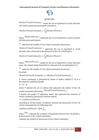 International Journal of Computer Science and Business Informatics
IJCSBI.ORG
)itytualCommunMember(Vir i means the set of registered in social networks
і-th virtual community participants (members);

iN
j
ji ThreadMember)itytualCommunMember(Vir
1
)(
=
=
,
where
)( jThreadMember
represents the set of registered in social networks
j-th discussion participants;
iN represents the number of і-th virtual community discussions;
)itytualCommunShadow(Vir i represents the set of registered in social
networks users interested in the discussed in the i-th virtual topics;

iN
j
ji )eadShadow(Thr)itytualCommunShadow(Vir
1=
=
,
where
)eadShadow(Thr j
stands for the set of registered in social networks
users, who despite being interested in a discussion do not participate in it;
iN stands for the number of і-th virtual community discussions.
Provided:
)itytualCommunShadow(Vir)itytualCommunMember(Vir ii ≠ .
A virtual community is presented by means of matrix method [7, 8] as a
disconnected, undirected graph.
),( AVG =
where V denotes the set of vertices that represents the totality of the i-th
virtual community discussions )itytualCommunThread(Vir i ;
A denotes the graph`s G adjacency matrix that represents the elements of
virtual community discussions relations matrix;
)(ThreadalLinkInternA =
According to [3] the matrix of relations between the discussions of the i-th
virtual community has the following look:
,)(
*nnijlinkThreadalLinkIntern =
where ijlink
indicates the existence of hyperlinks between the i-th and the j-
th discussions of the virtual community;
n denotes the number of discussions in the virtual community;
ISSN: 1694-2108 | Vol. 15, No. 1. JANUARY 2015 50
 