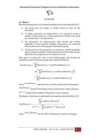 International Journal of Computer Science and Business Informatics
IJCSBI.ORG
4.1 Block 1
Discussion groups have to be formed according to the following rules [4,5]:
• The group can`t be empty, it should consist at least of one
discussion.
• A virtual community can contain from 1 to n groups (n means a
number of discussions in a virtual community), therefore the group
can contain from 1 to n discussions.
• All discussions are interconnected with internal and exterior
hyperlinks or have common members. Discussions, not connected
with any discussion of the group, found another group.
• All discussions of the group have no internal or external hyperlinks
and no common members with the discussion from the other groups.
Otherwise, the groups have to be referred as to one.
Next step is to assess the value of the formed groups. The formula for
calculating virtual community group value is presented further:
( )
( )
( )∑
∑
∑
=
=
=
⋅−
−







⋅⋅
⋅⋅=
)(
)(
)(
1
1
1
)()(
)()(ln
)()()(
iGroup
iGroup
iGroup
M
j
jj
M
j
jj
M
j
jji
ersThreadMembcardThreadSim
ersThreadMembcardThreadSim
ersThreadMembcardThreadSimGroupValue
where jersThreadMemb
represents the set of the j-th discussion participants;
)( jThreadSim
stands for the degree of the j-th discussion`s topic relevance;
)( iGroup
M stands for the number of discussions in the j-th group.
The degree of relevance is calculated by the equations described below [3]:
( )( )
( )( )∑
∑
=
=
+
−
= )(
)(
1
)()(
1
)( iThread
i
iThread
N
j
i
flood
j
Thread
N
j
ij
i
ThreadPostcardN
ThreadPostcard
ThreadSim
where
)( ij ThreadPost+
the set of the і-th discussion’s positive messages;
ISSN: 1694-2108 | Vol. 15, No. 1. JANUARY 2015 53
 