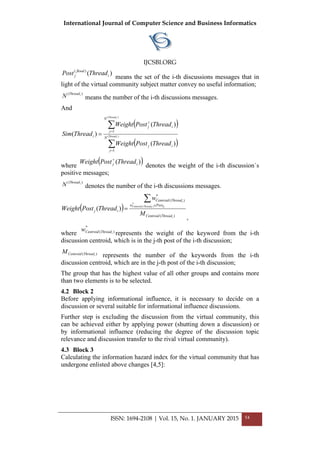 International Journal of Computer Science and Business Informatics
IJCSBI.ORG
)()(
i
flood
j ThreadPost
means the set of the i-th discussions messages that in
light of the virtual community subject matter convey no useful information;
)( iThread
N means the number of the і-th discussions messages.
And
( )
( )∑
∑
=
=
+
= )(
)(
1
1
)(
)(
)( iThread
iThread
N
j
ij
N
j
ij
i
ThreadPostWeight
ThreadPostWeight
ThreadSim
where
( ))( ij ThreadPostWeight +
denotes the weight of the і-th discussion`s
positive messages;
)( iThread
N denotes the number of the і-th discussions messages.
( )
)(
*
)(
*
)(
)(
i
ijiThreadCentroid
i
ThreadCentroid
Postw
ThreadCentroid
ij
M
w
ThreadPostWeight
∑
∈
=
,
wherе
*
)( iThreadCentroidw
represents the weight of the keyword from the і-th
discussion centroid, which is in the j-th post of the i-th discussion;
)( iThreadCentroidM
represents the number of the keywords from the і-th
discussion centroid, which are in the j-th post of the i-th discussion;
The group that has the highest value of all other groups and contains more
than two elements is to be selected.
4.2 Block 2
Before applying informational influence, it is necessary to decide on a
discussion or several suitable for informational influence discussions.
Further step is excluding the discussion from the virtual community, this
can be achieved either by applying power (shutting down a discussion) or
by informational influence (reducing the degree of the discussion topic
relevance and discussion transfer to the rival virtual community).
4.3 Block 3
Calculating the information hazard index for the virtual community that has
undergone enlisted above changes [4,5]:
ISSN: 1694-2108 | Vol. 15, No. 1. JANUARY 2015 54
 