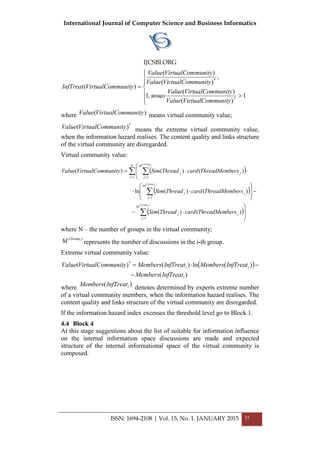 International Journal of Computer Science and Business Informatics
IJCSBI.ORG







>
=
1
)(
)(
,1
,
)(
)(
)(
*
*
munityVirtualComValue
munityVirtualComValue
якщо
munityVirtualComValue
munityVirtualComValue
munityVirtualComInfTreat
where )( munityVirtualComValue means virtual community value;
*
)( munityVirtualComValue means the extreme virtual community value,
when the information hazard realises. The content quality and links structure
of the virtual community are disregarded.
Virtual community value:
( )
( )
( )



⋅−
−








⋅⋅
⋅



⋅=
∑
∑
∑ ∑
=
=
= =
)(
)(
)(
1
1
1 1
)()(
)()(ln
)()()(
jGroup
jGroup
iGroup
M
j
jj
M
j
jj
N
i
M
j
jj
ersThreadMembcardThreadSim
ersThreadMembcardThreadSim
ersThreadMembcardThreadSimmunityVirtualComValue
where N – the number of groups in the virtual community;
)( iGroup
M represents the number of discussions in the і-th group.
Extreme virtual community value:
( )
)(
)(ln)()( *
i
ii
InfTreatMembers
InfTreatMembersInfTreatMembersmunityVirtualComValue
−
−⋅=
wherе )( iInfTreatMembers denotes determined by experts extreme number
of a virtual community members, when the information hazard realises. The
content quality and links structure of the virtual community are disregarded.
If the information hazard index excesses the threshold level go to Block 1.
4.4 Block 4
At this stage suggestions about the list of suitable for information influence
on the internal information space discussions are made and expected
structure of the internal informational space of the virtual community is
composed.
ISSN: 1694-2108 | Vol. 15, No. 1. JANUARY 2015 55
 