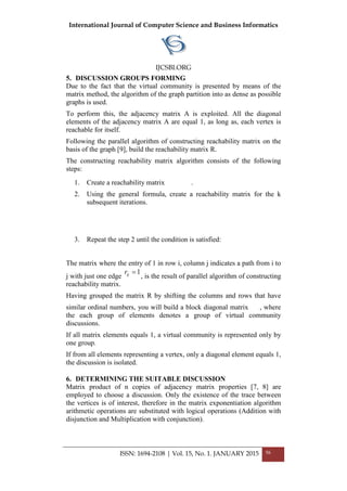 International Journal of Computer Science and Business Informatics
IJCSBI.ORG
5. DISCUSSION GROUPS FORMING
Due to the fact that the virtual community is presented by means of the
matrix method, the algorithm of the graph partition into as dense as possible
graphs is used.
To perform this, the adjacency matrix A is exploited. All the diagonal
elements of the adjacency matrix A are equal 1, as long as, each vertex is
reachable for itself.
Following the parallel algorithm of constructing reachability matrix on the
basis of the graph [9], build the reachability matrix R.
The constructing reachability matrix algorithm consists of the following
steps:
1. Create a reachability matrix .
2. Using the general formula, create a reachability matrix for the k
subsequent iterations.
3. Repeat the step 2 until the condition is satisfied:
The matrix where the entry of 1 in row i, column j indicates a path from i to
j with just one edge
1=ijr
, is the result of parallel algorithm of constructing
reachability matrix.
Having grouped the matrix R by shifting the columns and rows that have
similar ordinal numbers, you will build a block diagonal matrix , where
the each group of elements denotes a group of virtual community
discussions.
If all matrix elements equals 1, a virtual community is represented only by
one group.
If from all elements representing a vertex, only a diagonal element equals 1,
the discussion is isolated.
6. DETERMINING THE SUITABLE DISCUSSION
Matrix product of n copies of adjacency matrix properties [7, 8] are
employed to choose a discussion. Only the existence of the trace between
the vertices is of interest, therefore in the matrix exponentiation algorithm
arithmetic operations are substituted with logical operations (Addition with
disjunction and Multiplication with conjunction).
ISSN: 1694-2108 | Vol. 15, No. 1. JANUARY 2015 56
 
