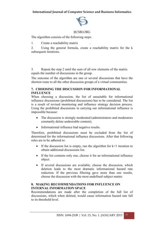 International Journal of Computer Science and Business Informatics
IJCSBI.ORG
The algorithm consists of the following steps:
1. Create a reachability matrix .
2. Using the general formula, create a reachability matrix for the k
subsequent iterations.
3. Repeat the step 2 until the sum of all row elements of the matrix
equals the number of discussions in the group.
The outcome of the algorithm are one or several discussions that have the
shortest route to all the other discussion groups of a virtual communities.
7. CHOOSING THE DISCUSSION FOR INFORMATIONAL
INFLUENCE
When choosing a discussion, the list of unsuitable for informational
influence discussions (prohibited discussions) has to be considered. The list
is a result of revised monitoring and influence strategy decision process.
Using the prohibited discussions in carrying out informational influence is
impossible because:
• The discussion is strongly moderated (administrators and moderators
constantly delete undesirable content);
• Informational influence had negative results.
Therefore, prohibited discussions must be excluded from the list of
determined for the informational influence discussions. After that following
rules are to be adhered to:
• If the discussion list is empty, run the algorithm for k+1 iteration to
obtain additional discussions list.
• If the list contains only one, choose it for an informational influence
object.
• If several discussions are available, choose the discussion, which
deletion leads to the most dramatic informational hazard rate
reduction. If the previous filtering gave more than one results,
choose the discussion with the most undefined subject matter.
8. MAKING RECOMMENDATIONS FOR INFLUENCE ON
INTERNAL INFORMATION SPACE
Recommendations are made after the completion of the full list of
discussions, which when deleted, would cause information hazard rate fall
to its threshold level.
ISSN: 1694-2108 | Vol. 15, No. 1. JANUARY 2015 57
 
