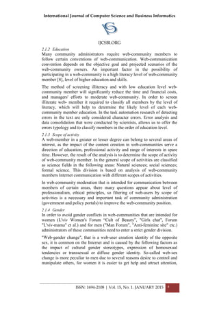 International Journal of Computer Science and Business Informatics
IJCSBI.ORG
ISSN: 1694-2108 | Vol. 15, No. 1. JANUARY 2015 4
2.1.2 Education
Many community administrators require web-community members to
follow certain conventions of web-communication. Web-communication
convention depends on the objective goal and projected scenarios of the
web-community owners. An important factor in the possibility of
participating in a web-community is a high literacy level of web-community
member [8], level of higher education and skills.
The method of screening illiteracy and with low education level web-
community member will significantly reduce the time and financial costs,
and managers' efforts to moderate web-community. In order to screen
illiterate web- member it required to classify all members by the level of
literacy, which will help to determine the likely level of each web-
community member education. In the task automation research of detecting
errors in the text are only considered character errors. Error analysis and
data consolidation that were conducted by scientists, allows us to offer the
errors typology and to classify members in the order of education level.
2.1.3 Scope of activity
A web-member in a greater or lesser degree can belong to several areas of
interest, as the impact of the content creation in web-communities serve a
direction of education, professional activity and range of interests in spare
time. However, the result of the analysis is to determine the scope of activity
of web-community member. In the general scope of activities are classified
as science fields in the following areas: Natural sciences; social sciences;
formal science. This division is based on analysis of web-community
members Internet communication with different scopes of activities.
In web-community moderation that is intended for communication between
members of certain areas, there many questions appear about level of
professionalism, ethical principles, so filtering of web-users by scope of
activities is a necessary and important task of community administration
(government and policy portals) to improve the web-community position.
2.1.4 Gender
In order to avoid gender conflicts in web-communities that are intended for
women (L'viv Women's Forum “Cult of Beauty”, "Girls chat", Forum
"L'viv-mama" et al.) and for men ("Man Forum", "Anti-feminine site" etc.)
administrators of these communities need to enter a strict gender division.
"Web-gender change", that is a web-user creation identity of the opposite
sex, it is common on the Internet and is caused by the following factors as
the impact of cultural gender stereotypes, expression of homosexual
tendencies or transsexual or diffuse gender identity. So-called web-sex
change is more peculiar to men due to several reasons desire to control and
manipulate others, for women it is easier to get help and attract attention,
 