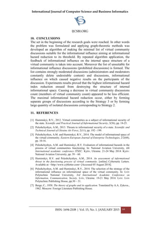 International Journal of Computer Science and Business Informatics
IJCSBI.ORG
10. CONCLUSIONS
The set in the beginning of the research goals were reached. In other words
the problem was formulated and applying graph-theoretic methods was
developed an algorithm of making the minimal list of virtual community
discussions suitable for the informational influence aiming at informational
hazard reduction to its threshold. By repeated algorithm application, the
feedback of informational influence on the internal space structure of a
virtual community is taken into account. Moreover the list of unsuitable for
informational influence discussions (prohibited discussions) is formed. The
list contains strongly moderated discussions (administrators and moderators
constantly delete undesirable content) and discussions, informational
influence on which caused negative results on the participants of the
discussion. Experiments results proved that the highest informational hazard
index reduction ensued from destroying the structure of internal
informational space. Causing a decrease in virtual community discussions
count (members of virtual community count) appeared to be less efficient.
The maximal informational hazard reduction occur, either by forming
separate groups of discussions according to the Strategy 3 or by forming
large quantity of isolated discussions corresponding to Strategy 2.
11. REFERENCES
[1] Huminskyi, R.V., 2012. Virtual communities as a subject of informational security of
the state. Scientific and Practical Journal of Informational Security, 3(56), pp. 18-25.
[2] Peleshchyshyn, A.M., 2013. Threats to informational security of a state. Scientific and
Technical Journal of Ukraine Air Force, 2(11), pp. 192 - 199.
[3] Peleshchyshyn, A.M. and Huminskyi, R.V., 2014. The model of informational space of
the virtual community. Eastern-European Journal of Enterprise Technologies, 2/2(68),
pp. 10-16.
[4] Peleshchyshyn, A.M. and Huminskyi, R.V. Evaluation of informational hazards in the
process of virtual communities functioning. In: National Aviation University, 4th
International academic conference ITSEC. Kyiiv, Ukraine. 21-24 May 2014. Kyiiv:
National Aviation University, pp. 59 – 60.
[5] Huminskyi, R.V. and Peleshchyshyn, A.M., 2014. An assessment of informational
threat in the functioning process of virtual community. [online] Cybernetic Letters.
Available at: <http://www.cybletter.com> [Accessed 05 August 2014].
[6] Peleshchyshyn, A.M. and Huminskyi, R.V., 2014. The selection of the strategy of the
informational influence on informational space of the virtual community. In: Lviv
Polytechnic National University, 3rd International Academic Conference on
Information, Communication, Society. Lviv, Ukraine. 19-21 May 2014. Lviv: Lviv
Polytechnic Publishing House, pp.30 – 31.
[7] Berge, C., 1958. The theory of graphs and its application. Translated by A.A. Zykova.,
1962. Moscow: Foreign Literature Publishing House.
ISSN: 1694-2108 | Vol. 15, No. 1. JANUARY 2015 64
 