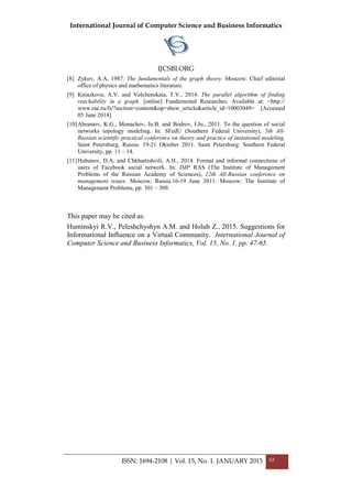 International Journal of Computer Science and Business Informatics
IJCSBI.ORG
[8] Zykov, A.A, 1987. The fundamentals of the graph theory. Moscow: Chief editorial
office of physics and mathematics literature.
[9] Kniazkova, A.V. and Volchenskaia, T.V., 2014. The parallel algorithm of finding
reachability in a graph. [online] Fundamental Researches. Available at: <http://
www.rae.ru/fs/?section=content&op=show_article&article_id=10003049> [Accessed
05 June 2014].
[10]Abramov, K.G., Monachov, Ju.B. and Bodrov, I.Ju., 2011. To the question of social
networks topology modeling. In: SFedU (Southern Federal University), 5th All-
Russian scientific-practical conference on theory and practice of imitational modeling.
Saint Petersburg, Russia. 19-21 Oktober 2011. Saint Petersburg: Southern Federal
University, pp. 11 – 14.
[11]Hubanov, D.A. and Chkhartishvili, A.H., 2014. Formal and informal connections of
users of Facebook social network. In: IMP RAS (The Institute of Management
Problems of the Russian Academy of Sciences), 12th All-Russian conference on
management issues. Moscow, Russia.16-19 June 2011. Moscow: The Institute of
Management Problems, pp. 301 – 309.
This paper may be cited as:
Huminskyi R.V., Peleshchyshyn A.M. and Holub Z., 2015. Suggestions for
Informational Influence on a Virtual Community. International Journal of
Computer Science and Business Informatics, Vol. 15, No. 1, pp. 47-65.
ISSN: 1694-2108 | Vol. 15, No. 1. JANUARY 2015 65
 