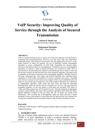 International Journal of Computer Science and Business Informatics
IJCSBI.ORG
ISSN: 1694-2108 | Vol. 15, No. 1. JANUARY 2015 66
VoIP Security: Improving Quality of
Service through the Analysis of Secured
Transmission
Uchenna P. Daniel Ani
Federal University Lokoja, Nigeria.
Mohammed Mustapha
INEC, Abuja-Nigeria
ABSTRACT
VoIP as a packet switched system is clearly one of the most important evolving trends in
computing and telecommunications. However, just like many other new Information
technology trends, VoIP introduces both security risks and opportunities for the IT world,
viable solutions of which are required. The use of publically verified cryptographic
algorithms to ensure confidentiality of VoIP traffic transmitted over insecure public
networks as the Internet cannot be overemphasized. Nonetheless, the uses of cryptographic
algorithms yet imposes a delay overhead and packet size overhead on VoIP, which is
unconnected to the processing time required to encrypt/decrypt bits or blocks of data and
the increase in packet size due the block size of the encryption algorithm. This delay levied
is dependent on the mode of operation of the cryptographic algorithms. Mindful of the fact
that other components like voice codecs and network bandwidth also contributed delay
capabilities on VoIP traffic, and additions of security overheads, there exists a threshold
point where an increase in call volume exerts a negative effect on pre-established calls with
respect to time and the rate of packet loss. This study sought to determine the combination
of cryptographic algorithms, cipher mode and voice codec that holds the uppermost
threshold point, before the latency and rate of packet loss of active calls goes past ITU
acceptable standards; for one way latency in both plain and encrypted VoIP traffic of
150ms and 200ms respectively and 5% packet loss rate. Through simulation of appropriate
scenarios, results indicates that each of the encryption algorithms (AES, DES and 3DES)
append additional overhead on the e2e delay and rate of packet loss during VoIP
transmission. Also revealing that VoIP-supported codecs are faster and have a higher
threshold in terms of the number of calls before the e2e delay and the rate of packet loss
exceeds the acceptable limit for encrypted and plain VoIP e2e delay and packet loss rate.
Keywords
VoIP QoS, VoIP Security, VoIP Encryption, Block Cipher Encryption, Stream
Cipher Encryption.
1. INTRODUCTION
The use of stream media applications such as Voice over Internet Protocol
(VOIP) is of great importance in today’s co-operate business strategy,
public and private use because it provides a cheap alternative to the
 