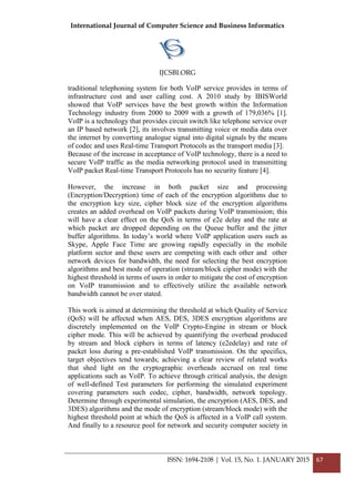 International Journal of Computer Science and Business Informatics
IJCSBI.ORG
ISSN: 1694-2108 | Vol. 15, No. 1. JANUARY 2015 67
traditional telephoning system for both VoIP service provides in terms of
infrastructure cost and user calling cost. A 2010 study by IBISWorld
showed that VoIP services have the best growth within the Information
Technology industry from 2000 to 2009 with a growth of 179,036% [1].
VoIP is a technology that provides circuit switch like telephone service over
an IP based network [2], its involves transmitting voice or media data over
the internet by converting analogue signal into digital signals by the means
of codec and uses Real-time Transport Protocols as the transport media [3].
Because of the increase in acceptance of VoIP technology, there is a need to
secure VoIP traffic as the media networking protocol used in transmitting
VoIP packet Real-time Transport Protocols has no security feature [4].
However, the increase in both packet size and processing
(Encryption/Decryption) time of each of the encryption algorithms due to
the encryption key size, cipher block size of the encryption algorithms
creates an added overhead on VoIP packets during VoIP transmission; this
will have a clear effect on the QoS in terms of e2e delay and the rate at
which packet are dropped depending on the Queue buffer and the jitter
buffer algorithms. In today’s world where VoIP application users such as
Skype, Apple Face Time are growing rapidly especially in the mobile
platform sector and these users are competing with each other and other
network devices for bandwidth, the need for selecting the best encryption
algorithms and best mode of operation (stream/block cipher mode) with the
highest threshold in terms of users in order to mitigate the cost of encryption
on VoIP transmission and to effectively utilize the available network
bandwidth cannot be over stated.
This work is aimed at determining the threshold at which Quality of Service
(QoS) will be affected when AES, DES, 3DES encryption algorithms are
discretely implemented on the VoIP Crypto-Engine in stream or block
cipher mode. This will be achieved by quantifying the overhead produced
by stream and block ciphers in terms of latency (e2edelay) and rate of
packet loss during a pre-established VoIP transmission. On the specifics,
target objectives tend towards; achieving a clear review of related works
that shed light on the cryptographic overheads accrued on real time
applications such as VoIP. To achieve through critical analysis, the design
of well-defined Test parameters for performing the simulated experiment
covering parameters such codec, cipher, bandwidth, network topology.
Determine through experimental simulation, the encryption (AES, DES, and
3DES) algorithms and the mode of encryption (stream/block mode) with the
highest threshold point at which the QoS is affected in a VoIP call system.
And finally to a resource pool for network and security computer society in
 