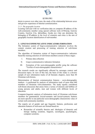 International Journal of Computer Science and Business Informatics
IJCSBI.ORG
ISSN: 1694-2108 | Vol. 15, No. 1. JANUARY 2015 5
desire to power over other men, the study of the relationship between sexes
and get new experience of Internet communication.
2.1.5 The geographic location
Locating web-user with no verification data on computer IP-address of the
web-community member using special software tools (CNGeoip, GeoLite
Country, GeoLite City, IpGeoBase, GeoIp etc.) that can determine the
belonging of IP-address to the level of countries and cities is the aim of
geographic location identification of web-member.
3. LINGVO-COMMUNICATIVE INDICATORS FORMATION
The formation system of lingvo-communicative indicators involves the
content creation and processing of training selection of web-forum
members.
The algorithm of formation system of lingvo-communicative indicators
based the training selection of web-forum members consist of these stages:
I. Primary data collection
II. Lingvo-communicative indicators formation
III. Formation of the socio-demographic profile using the software
"Verifier of socio-demographic characteristics "
The research results are significantly affected by messages context and
discussion topics. In view of this fact, the basis of this study is a diverse
sample of user information tracks of all thematic chapters, more than 40
Ukrainian web-forums.
Determination of Internet communication features - socio-demographic
markers - is performed by analysis of information track of more than 640
members of Ukrainian web-communities. The study equally considered
web-forum discussion that arises from a variety of interests and hobbies of
young persons and adults, men and women with different levels of
education.
Computer-linguistic analysis of information track of Ukrainian web-forum
members for grammatical, lexical-semantic and lexical-syntactic features
are more specific to one particular socio-demographic characteristic value of
certain web-community members.
The experts set of gender and age linguistic features, professions and
education features of web-users are formed based on:
 Researches of scientific theories and ideologies of domestic and
foreign leading scientists, linguists, sociologists, psychologists,
computer scientists;
 