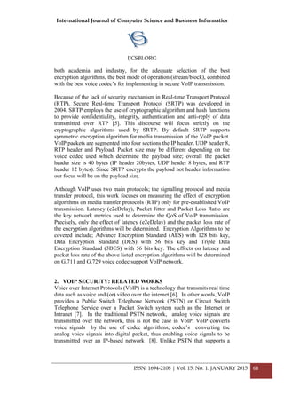 International Journal of Computer Science and Business Informatics
IJCSBI.ORG
ISSN: 1694-2108 | Vol. 15, No. 1. JANUARY 2015 68
both academia and industry, for the adequate selection of the best
encryption algorithms, the best mode of operation (stream/block), combined
with the best voice codec’s for implementing in secure VoIP transmission.
Because of the lack of security mechanism in Real-time Transport Protocol
(RTP), Secure Real-time Transport Protocol (SRTP) was developed in
2004. SRTP employs the use of cryptographic algorithm and hash functions
to provide confidentiality, integrity, authentication and anti-reply of data
transmitted over RTP [5]. This discourse will focus strictly on the
cryptographic algorithms used by SRTP. By default SRTP supports
symmetric encryption algorithm for media transmission of the VoIP packet.
VoIP packets are segmented into four sections the IP header, UDP header 8,
RTP header and Payload. Packet size may be different depending on the
voice codec used which determine the payload size; overall the packet
header size is 40 bytes (IP header 20bytes, UDP header 8 bytes, and RTP
header 12 bytes). Since SRTP encrypts the payload not header information
our focus will be on the payload size.
Although VoIP uses two main protocols; the signalling protocol and media
transfer protocol, this work focuses on measuring the effect of encryption
algorithms on media transfer protocols (RTP) only for pre-established VoIP
transmission. Latency (e2eDelay), Packet Jitter and Packet Loss Ratio are
the key network metrics used to determine the QoS of VoIP transmission.
Precisely, only the effect of latency (e2eDelay) and the packet loss rate of
the encryption algorithms will be determined. Encryption Algorithms to be
covered include; Advance Encryption Standard (AES) with 128 bits key,
Data Encryption Standard (DES) with 56 bits key and Triple Data
Encryption Standard (3DES) with 56 bits key. The effects on latency and
packet loss rate of the above listed encryption algorithms will be determined
on G.711 and G.729 voice codec support VoIP network.
2. VOIP SECURITY: RELATED WORKS
Voice over Internet Protocols (VoIP) is a technology that transmits real time
data such as voice and (or) video over the internet [6]. In other words, VoIP
provides a Public Switch Telephone Network (PSTN) or Circuit Switch
Telephone Service over a Packet Switch system such as the Internet or
Intranet [7]. In the traditional PSTN network, analog voice signals are
transmitted over the network, this is not the case in VoIP. VoIP converts
voice signals by the use of codec algorithms; codec’s converting the
analog voice signals into digital packet, thus enabling voice signals to be
transmitted over an IP-based network [8]. Unlike PSTN that supports a
 