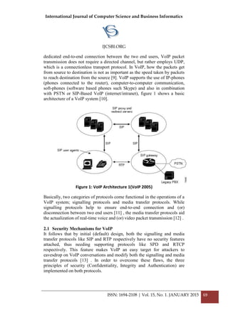 International Journal of Computer Science and Business Informatics
IJCSBI.ORG
ISSN: 1694-2108 | Vol. 15, No. 1. JANUARY 2015 69
dedicated end-to-end connection between the two end users, VoIP packet
transmission does not require a directed channel, but rather employs UDP,
which is a connectionless transport protocol. In VoIP, how the packets get
from source to destination is not as important as the speed taken by packets
to reach destination from the source [9]. VoIP supports the use of IP-phones
(phones connected to the router), computer-to-computer communication,
soft-phones (software based phones such Skype) and also in combination
with PSTN or SIP-Based VoIP (internet/intranet), figure 1 shows a basic
architecture of a VoIP system [10].
Figure 1: VoIP Architecture 1(VoIP 2005)
Basically, two categories of protocols come functional in the operations of a
VoIP system; signalling protocols and media transfer protocols. While
signalling protocols help to ensure end-to-end connection and (or)
disconnection between two end users [11] , the media transfer protocols aid
the actualization of real-time voice and (or) video packet transmission [12] .
2.1 Security Mechanisms for VoIP
It follows that by initial (default) design, both the signalling and media
transfer protocols like SIP and RTP respectively have no security features
attached, thus needing supporting protocols like SPD and RTCP
respectively. This feature makes VoIP an easy target for attackers to
eavesdrop on VoIP conversations and modify both the signalling and media
transfer protocols [13] . In order to overcome these flaws, the three
principles of security (Confidentiality, Integrity and Authentication) are
implemented on both protocols.
 