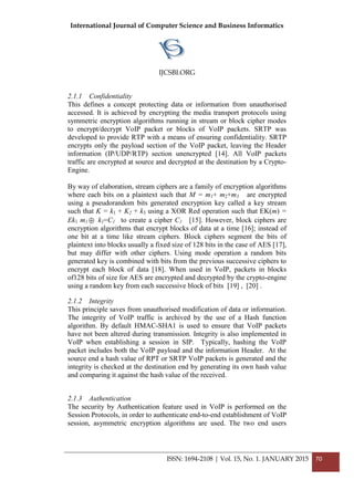International Journal of Computer Science and Business Informatics
IJCSBI.ORG
ISSN: 1694-2108 | Vol. 15, No. 1. JANUARY 2015 70
2.1.1 Confidentiality
This defines a concept protecting data or information from unauthorised
accessed. It is achieved by encrypting the media transport protocols using
symmetric encryption algorithms running in stream or block cipher modes
to encrypt/decrypt VoIP packet or blocks of VoIP packets. SRTP was
developed to provide RTP with a means of ensuring confidentiality. SRTP
encrypts only the payload section of the VoIP packet, leaving the Header
information (IP/UDP/RTP) section unencrypted [14]. All VoIP packets
traffic are encrypted at source and decrypted at the destination by a Crypto-
Engine.
By way of elaboration, stream ciphers are a family of encryption algorithms
where each bits on a plaintext such that M = m1+ m2+m3 are encrypted
using a pseudorandom bits generated encryption key called a key stream
such that K = k1 + K2 + k3 using a XOR Red operation such that EK(m) =
Ek1 m1  k1=C1 to create a cipher C1 [15]. However, block ciphers are
encryption algorithms that encrypt blocks of data at a time [16]; instead of
one bit at a time like stream ciphers. Block ciphers segment the bits of
plaintext into blocks usually a fixed size of 128 bits in the case of AES [17],
but may differ with other ciphers. Using mode operation a random bits
generated key is combined with bits from the previous successive ciphers to
encrypt each block of data [18]. When used in VoIP, packets in blocks
of128 bits of size for AES are encrypted and decrypted by the crypto-engine
using a random key from each successive block of bits [19] , [20] .
2.1.2 Integrity
This principle saves from unauthorised modification of data or information.
The integrity of VoIP traffic is archived by the use of a Hash function
algorithm. By default HMAC-SHA1 is used to ensure that VoIP packets
have not been altered during transmission. Integrity is also implemented in
VoIP when establishing a session in SIP. Typically, hashing the VoIP
packet includes both the VoIP payload and the information Header. At the
source end a hash value of RPT or SRTP VoIP packets is generated and the
integrity is checked at the destination end by generating its own hash value
and comparing it against the hash value of the received.
2.1.3 Authentication
The security by Authentication feature used in VoIP is performed on the
Session Protocols, in order to authenticate end-to-end establishment of VoIP
session, asymmetric encryption algorithms are used. The two end users
 