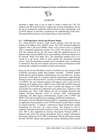 International Journal of Computer Science and Business Informatics
IJCSBI.ORG
ISSN: 1694-2108 | Vol. 15, No. 1. JANUARY 2015 71
negotiate a cipher suite to use in order to create a master key [14]. For
instance, the SIP protocol doesn’t support any security mechanisms, but by
the use of well-known, publically tested internet security mechanisms such
as HTTP digests; it provides a mechanism for authenticating VoIP users.
The authentication process can be hop-to-hop or end-to-end [21].
2.2 VoIP Operation: Wired and Wireless Modes
In a wired network scenario, VoIP system operates such that the user
obtains an IP address from a DHCP server. The VoIP terminal (softphone)
registers with a call server (PBX); where voice services access is granted
after a completed registration process. For a call to be placed or received
with the terminal device, the call server adds the registered device to a
Domain Name System (DNS) server, thus enabling a directory lookup on an
IP network. When Paul dials Alice, The destination number (Alice’s) is
routed to a call server which in turns notifies the destination terminal
(Alice). Once the destination terminal (Alice) accepts the call, a notification
is sent back to the call server and the call server sends a notification to both
terminals that a channel is available to start a conversation.
However, the service flexibility in terms of mobility has seen wireless VoIP
(VoIPoW) advancing farther than landline networks. VoIPoW enables
mobile devices such as laptops, mobile phones, two way radios etc., to place
and receive VoIP calls on a wireless network infrastructure either through
Wireless LAN or Wireless WAN. Just like in VoIP wired landline network,
in VoIPoW; the user terminal connects and registers with a call server by
obtaining an IP address from a DHCP server, while SIP and RTP protocols
supported by TCP/UDP helps the user to initiate and engage in a VoIP
conversation by routing the compressed voice packet over a gateway to the
destination user. Thus, VoIP employs the use of multiple protocols that
support IP-based network, wired or wireless radio communication
technology and other legacy communication systems such as PSTN and
ISDN. It can also be deployed on a multitude of different architectures.
For instance, Session Initiation Protocol (SIP) is a signalling protocol that is
an application layer protocol on the TCP/IP network model which is based
on request-response. It implies a client/server based architecture usually
connecting two end users via a proxy server. The protocol is used to
establish, terminate and modify sessions in VoIP over an IP based network
[22]. SIP is also supported by Session Description Protocol (SDP); a
protocol that carries the session descriptions such as session information
and media information [23]. SDP is transmitted with the SIP packet during
the first ‘INVITE’ packet and contains the session information that consists
 