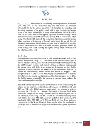 International Journal of Computer Science and Business Informatics
IJCSBI.ORG
ISSN: 1694-2108 | Vol. 15, No. 1. JANUARY 2015 73
Dnetwork, Dreceiver; where Delay is obtained by summing the three parameters
[30]. The size of the encryption key and the mode of operation
(stream/block) by the cipher algorithm will lengthen the encoding and
decoding processes of the codec which will in turn increase the latency
delay of the VoIP packet [19]. A study on the effect of DES/3DES/AES-
128-256, RC2 and Blowfish encryption algorithm on latency during a VoIP
transmission using different bandwidths (34Kb, 64Kb) shows thus; when
using 34kb bandwidth each of the encryption algorithms generate latency
when compared with the use of firewall and without the use of firewall.
Blowfish generates the highest latency with a time of 0.00001600 seconds.
While a 64kb bandwidth, with or without a firewall generates almost the
same latency with 3DES yielding the highest latency when compared with
the other algorithms [31].
2.3.2. Jitter
Jitter defines the measured variation in each successive packet arrival time
due to transmission delay [32]. This occurs when each successive packet
have a different latency, since packets are transmitted over the network by
the UPD transport protocol each packet will take a different pathway, and
the arrival time will differ from source to destination A jitter buffer
algorithm is used to assemble the packet but at the cost of time. If the packet
cannot be reassembling within 150ms the packet is dropped. The
acceptable level of jitter is about 20ms regardless of the number of multiple
hops between the source and destination, if the time increases above 20ms
the buffer cannot reassemble the packets in correct order making the
conversation sound choppy [30].
The study of the impact of security mechanism on VoIP by measuring the
effects on the encryption algorithms (3DES/AES-128-256/Blowfish and
RC2 on 38k, 64k, 100M network bandwidths) on selected criteria as
presented by (Talevski 2011) shows a high ratio of jitter on VoIP when
there is no encryption and using a firewall while at 100M the jitter ratio is
0%. However, when using 38kb RC2 records the lowest ratio in comparison
with 3DES, Blowfish, AES 128, AES 256 and DES. But when using 64k
bandwidth RC2, AES 128, AES 256 and DES all yield lower ratios as
compared with 3DES and Blowfish. Interestingly, when the bandwidth is
100Mbps there is no effect on the jitter on any of the encryption algorithms
[33].
 