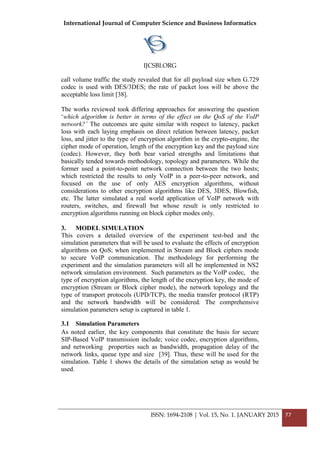 International Journal of Computer Science and Business Informatics
IJCSBI.ORG
ISSN: 1694-2108 | Vol. 15, No. 1. JANUARY 2015 77
call volume traffic the study revealed that for all payload size when G.729
codec is used with DES/3DES; the rate of packet loss will be above the
acceptable loss limit [38].
The works reviewed took differing approaches for answering the question
‘which algorithm is better in terms of the effect on the QoS of the VoIP
network?’ The outcomes are quite similar with respect to latency, packet
loss with each laying emphasis on direct relation between latency, packet
loss, and jitter to the type of encryption algorithm in the crypto-engine, the
cipher mode of operation, length of the encryption key and the payload size
(codec). However, they both bear varied strengths and limitations that
basically tended towards methodology, topology and parameters. While the
former used a point-to-point network connection between the two hosts;
which restricted the results to only VoIP in a peer-to-peer network, and
focused on the use of only AES encryption algorithms, without
considerations to other encryption algorithms like DES, 3DES, Blowfish,
etc. The latter simulated a real world application of VoIP network with
routers, switches, and firewall but whose result is only restricted to
encryption algorithms running on block cipher modes only.
3. MODEL SIMULATION
This covers a detailed overview of the experiment test-bed and the
simulation parameters that will be used to evaluate the effects of encryption
algorithms on QoS; when implemented in Stream and Block ciphers mode
to secure VoIP communication. The methodology for performing the
experiment and the simulation parameters will all be implemented in NS2
network simulation environment. Such parameters as the VoIP codec, the
type of encryption algorithms, the length of the encryption key, the mode of
encryption (Stream or Block cipher mode), the network topology and the
type of transport protocols (UPD/TCP), the media transfer protocol (RTP)
and the network bandwidth will be considered. The comprehensive
simulation parameters setup is captured in table 1.
3.1 Simulation Parameters
As noted earlier, the key components that constitute the basis for secure
SIP-Based VoIP transmission include; voice codec, encryption algorithms,
and networking properties such as bandwidth, propagation delay of the
network links, queue type and size [39]. Thus, these will be used for the
simulation. Table 1 shows the details of the simulation setup as would be
used.
 