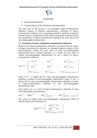 International Journal of Computer Science and Business Informatics
IJCSBI.ORG
ISSN: 1694-2108 | Vol. 15, No. 1. JANUARY 2015 6
 Specialized dictionaries;
 Content analysis of the Ukrainian web-communities.
The main aim of this process is to consolidate lingvo-communicative
indicative features of Internet communication. Formation of lingvo-
communicative indicator sets is in grouping indicative attributes in intuitive
semantic groups. Visualization of the results is presented in tabular form in
the classification of lingvo-communicative indicators for each value of all
socio-demographic characteristics.
3.1 Formation of matrix of linguistic-communicative indicators
Based on the lingvo-communicative indicators set experts form the matrix
of lingvo-communicative indicators by computer-linguistic analysis of the
web-community content for each value of each socio-demographic
characteristics that is defined separately. As a result, for each value of
certain socio-demographic characteristics we get a matrix of lingvo-
communicative indicators:
 
   
 
 
   
 
 
 
 
 
 
   
 



















Vc,SDChVc,SDChVc,SDCh
Vc,SDChVc,SDChVc,SDCh
Vc,SDChVc,SDChVc,SDCh
Vc,SDChVl_N,SDChInd_Ni,Vc,SDChInd_N1,Vc,SDChInd_N
Vc,SDChVl_N,ji,j1,j
Vc,SDChVl_N,1i,11,1
Vc,SDCh
IndIndInd
IndIndInd
IndIndInd
LKI





where N_Vl - a feature that for each socio-demographic characteristics
identifies a number of socio-demographic characteristic values; N_Ind - a
feature that for each socio-demographic characteristics identifies a number
of lingvo-communicative indicators of this socio-demographic
characteristics value.
Each matrix row is a vector of lingvo-communicative indicators of some
socio-demographic characteristics:
   
 
 
   
 
 Vc,SDChVc,SDChVc,SDChVc,SDCh
Vc,SDChVl_N,SDChInd_Ni,Vc,SDChInd_N1,1 IndIndIndInd 
The vector of certain value socio-demographic characteristic SDCh of
specific certain web-community Vc:
 
 
 
 
 













)U(Ind
)U(Ind
)U(Ind
LKI
Vc,SDCh
Vc,SDCh
Vc,SDCh
1,Vc,SDChInd_N
1,j
1,1
Vc,SDCh
 