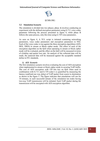 International Journal of Computer Science and Business Informatics
IJCSBI.ORG
ISSN: 1694-2108 | Vol. 15, No. 1. JANUARY 2015 78
3.2 Simulation Scenario
The simulation is divided into two phases; phase A involves conducting an
experiment with the defined encryption parameters using G.711 voice codec
parameter following the process presented in figure 4, while phase B
follows the same process, only this time using G.729 voice parameters.
As seen on figure 4, A TCL script is initiated containing networking
parameters, voice codec parameters and encryption parameters in NS2.
Each of the voice codec is run against the three encryption algorithms (AES,
DES, 3DES) in stream or Block cipher mode. The effect of each of the
encryption algorithm on the QoS when operating in stream or block cipher
mode will be evaluated, and the effect on the QoS will be measured in terms
of e2edelay and packet loss rate. An analysis of the collected data will be
made, the analysed data will be measured against the acceptable standard
define in ITU standards.
1) AES Scenario
The first simulation scenario involves evaluating the cost of AES encryption
when implemented in stream or block cipher mode in securing VoIP traffic.
The cost of AES encryption with 128 bits key on QoS when used in
combination with G.711 and G.729 codec’s is quantified by measuring the
latency (end2end one way delay) of VoIP packet from source to destination
as shown in the figure 5. The figure indicates that simulations will run for
10 minutes, in each successful minute of the simulation ten nodes having
two-way VoIP transmission will be initiated. Each VoIP packet during the
transmission will be encrypted with AES encryption algorithm.
 