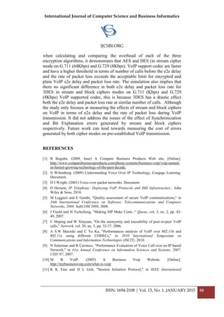 International Journal of Computer Science and Business Informatics
IJCSBI.ORG
ISSN: 1694-2108 | Vol. 15, No. 1. JANUARY 2015 88
when calculating and comparing the overhead of each of the three
encryption algorithms, it demonstrates that AES and DES (in stream cipher
mode on G.711 (64Kbps) and G.729 (8Kbps). VoIP support codec are faster
and have a higher threshold in terms of number of calls before the e2e delay
and the rate of packet loss exceeds the acceptable limit for encrypted and
plain VoIP e2e delay and packet loss rate. The simulation also implies that
there no significant difference in both e2e delay and packet loss rate for
3DES in stream and block ciphers modes on G.711 (Kbps) and G.729
(8Kbps) VoIP supported codec, this is because 3DES has a drastic effect
both the e2e delay and packet loss rate at similar number of calls. Although
the study only focuses at measuring the effects of stream and block ciphers
on VoIP in terms of e2e delay and the rate of packet loss during VoIP
transmission. It did not address the issues of the effect of Synchronization
and Bit Explanation errors generated by stream and block ciphers
respectively. Future work can tend towards measuring the cost of errors
generated by both cipher modes on pre-established VoIP transmission.
REFERENCES
[1] B Boguhn. (2009, June) A Compare Business Products Web site. [Online].
http://www.comparebusinessproducts.com/phone-systems/business-voip/voip-named-
as-fastest-growing-technology-of-the-past-decade.
[2] N Wittenberg. (2009) Understanding Voice Over IP Technology, Cengage Learning.
Document.
[3] D J Wright. (2001) Voice over packet networks. Document.
[4] O Hersent, IP Telephony: Deploying VoIP Protocols and IMS Infrastructure.: John
Wiley & Sons, 2010.
[5] M Leggieri and E Gambi, "Quality assessment of secure VoIP communications," in
16th International Conference on Software, Telecommunications and Computer
Networks, 2008. SoftCOM 2008, 2008.
[6] J Fischl and H Tschofenig, "Making SIP Make Cents ," Queue, vol. 5, no. 2, pp. 42-
49, 2007.
[7] C Shiping and W Xinyuan, "On the anonymity and traceability of peer-to-peer VoIP
calls," Network, vol. 20, no. 5, pp. 32-37, 2006.
[8] A S.W Marzuki and C Yu Ka, "Performances analysis of VoIP over 802.11b and
802.11e using different CODECs," in 2010 International Symposium on
Communications and Information Technologies (ISCIT), 2010.
[9] N Sulaiman and R Carrasco, "Performance Evaluation of Voice Call over an IP based
Network," in 41st Annual Conference on Information Sciences and Systems, 2007.
CISS '07, 2007.
[10] M B VoIP. (2005) A Business Voip Website. [Online].
http://mybusinessvoip.com/what-is-voip
[11] K K Tam and H L Goh, "Session Initiation Protocol," in IEEE International
 