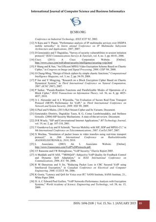 International Journal of Computer Science and Business Informatics
IJCSBI.ORG
ISSN: 1694-2108 | Vol. 15, No. 1. JANUARY 2015 89
Conference on Industrial Technology, IEEE ICIT '02, 2002.
[12] N Kara and V Planat, "Performance analysis of IP multimedia services over HSDPA
mobile networks," in Intern ational Conference on IP Multimedia Subsystem
Architecture and Applications, 2007, 2007.
[13] D Geneiatakis and T Dagiuklas, "Survey of security vulnerabilities in session initiation
protocol," IEEE Communications Surveys & Tutorials, vol. 8, no. 3, pp. 68-81, 2006.
[14] Cisco. (2011) A Cisco Corporation Website. [Online].
http://www.cisco.com/web/about/security/intelligence/securing-voip.html
[15] F Shang and K Sun, "An Efficient MPEG Video Encryption Scheme Based on Chaotic
Cipher," in Congress on Image and Signal Processing, 2008. CISP '08, 2008.
[16] O Chung-Ming, "Design of block ciphers by simple chaotic functions," Computational
Intelligence Magazine, vol. 3, no. 2, pp. 54-59, 2008.
[17] P Jun and Y Mingying, "Research on a Block Encryption Cipher Based on Chaotic
Dynamical System," in Third International Conference on Natural Computation,
2007. (ICNC 2007), 2007.
[18] P Sarkar, "Pseudo-Random Functions and Parallelizable Modes of Operations of a
Block Cipher," IEEE Transactions on Information Theory, vol. 56, no. 8, pp. 4025-
4037, 2010.
[19] A L Alexander and A L Wijesinha, "An Evaluation of Secure Real-Time Transport
Protocol (SRTP) Performance for VoIP," in Third International Conference on
Network and System Security, 2009. NSS '09, 2009.
[20] G Paul and S Maitra. (2011) Rc4 Stream Cipher and Its Variants. Document.
[21] Geneiatakis Dimitris, Dagiuklas Tasos, K G, Costas Lambrinoudakis, and Stefanos
Gritzalis. (2004) SIP Security Mechanisms: A state-of-the-art review. Document.
[22] D R Wisely, "SIP and Conversational Internet Applications," BT Technology Journal,
vol. 19, no. 2, pp. 107-118, 2001.
[23] T Guenkova-Luy and H Schmidt, "Service Mobility with SIP, SDP and MPEG-21," in
9th International Conference on Telecommunications, 2007. ConTel 2007, 2007.
[24] X Mochna, "Simulation of packet losses in video transfers using real-time transport
protocol," in 20th International Conference on Radioelektronika
(RADIOELEKTRONIKA), 2010, 2010.
[25] L Associates. (2003) An L Associates Website. [Online].
http://www.l1associates.com/VoIP%20Protocols.pdf.
[26] J F Ransome and J W Rittinghouse, "VoIP Security," Elsevie Report 2005.
[27] A Meddahi and H Afifi, ""MOSQoS": Subjective VoIP Quality for Feedback Control
and Dynamic QoS Adaptation," in IEEE International Conference on
Communications, 2006. ICC '06, 2006.
[28] R M Dansereau and S Jin, "Reducing Packet Loss in CBC Secured VoIP using
Interleaved Encryption," in Canadian Conference on Electrical and Computer
Engineering, 2006. CCECE '06, 2006.
[29] K Gonia, "Latency and QoS for Voice over IP," SANS Institute, SANS Institute, 21.,
White Paper 2004.
[30] D. A. C Edward Paul Guillen, "VoIP Networks Performance Analysis with Encryption
Systems," World Academy of Science, Engineering and Technology, vol. 58, no. 15,
2009.
 