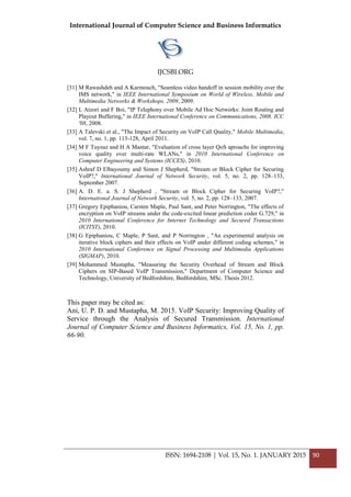 International Journal of Computer Science and Business Informatics
IJCSBI.ORG
ISSN: 1694-2108 | Vol. 15, No. 1. JANUARY 2015 90
[31] M Rawashdeh and A Karmouch, "Seamless video handoff in session mobility over the
IMS network," in IEEE International Symposium on World of Wireless, Mobile and
Multimedia Networks & Workshops, 2009, 2009.
[32] L Atzori and F Boi, "IP Telephony over Mobile Ad Hoc Networks: Joint Routing and
Playout Buffering," in IEEE International Conference on Communications, 2008. ICC
'08, 2008.
[33] A Talevski et al., "The Impact of Security on VoIP Call Quality," Mobile Multimedia,
vol. 7, no. 1, pp. 113-128, April 2011.
[34] M F Tuysuz and H A Mantar, "Evaluation of cross layer QoS aproachs for improving
voice quality over multi-rate WLANs," in 2010 International Conference on
Computer Engineering and Systems (ICCES), 2010.
[35] Ashraf D Elbayoumy and Simon J Shepherd, "Stream or Block Cipher for Securing
VoIP?," International Journal of Network Security, vol. 5, no. 2, pp. 128–133,
September 2007.
[36] A. D. E. a. S. J Shepherd , "Stream or Block Cipher for Securing VoIP?,"
International Journal of Network Security, vol. 5, no. 2, pp. 128–133, 2007.
[37] Gregory Epiphaniou, Carsten Maple, Paul Sant, and Peter Norrington, "The effects of
encryption on VoIP streams under the code-excited linear prediction coder G.729," in
2010 International Conference for Internet Technology and Secured Transactions
(ICITST), 2010.
[38] G Epiphaniou, C Maple, P Sant, and P Norrington , "An experimental analysis on
iterative block ciphers and their effects on VoIP under different coding schemes," in
2010 International Conference on Signal Processing and Multimedia Applications
(SIGMAP), 2010.
[39] Mohammed Mustapha, "Measuring the Security Overhead of Stream and Block
Ciphers on SIP-Based VoIP Transmission," Department of Computer Science and
Technology, University of Bedfordshire, Bedfordshire, MSc. Thesis 2012.
This paper may be cited as:
Ani, U. P. D. and Mustapha, M. 2015. VoIP Security: Improving Quality of
Service through the Analysis of Secured Transmission. International
Journal of Computer Science and Business Informatics, Vol. 15, No. 1, pp.
66-90.
 