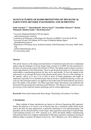 Journal of the Serbian Society for Computational Mechanics / Vol. 15 / No. 1, 2021 / pp 167-176
(10.24874/jsscm.2021.15.01.11)
MANUFACTURING OF RAPID PROTOTYPES OF MECHANICAL
PARTS USING REVERSE ENGINEERING AND 3D PRINTING
Salah Amroune1,2,*
, Ahmed Belaadi3
, Moussa Zaoui1,2
, Noureddine Menaseri1,2
, Barhm
Mohamad4
, Khalissa Saada1,2
, Riyad Benyettou1,2
1
University Mohamed Boudiaf of M’sila Algeria
salah.amroune@univ-msila.dz
2
Laboratoire de Matériaux et Mécanique des Structures (LMMS). Université de M’sila
3
Université 20 août 1955-Skikda, B.P.26 route El-Hadaiek Skikda-Algérie
ahmedbeladi1@yahoo.fr
4
Department of Petroleum, Koya Technical Institute, Erbil Polytechnic University, 44001 Erbil,
Iraq
barhm.mohamad@epu.edu.iq
*Corresponding author
Abstract
This article focuses on the design and manufacture of mechanical parts that have complicated
shapes using the technique of reverse design using a scanner or an MMT for data acquisition in
the form of a point cloud, using CAD software (CATIA). The digital model created is used for a
virtual representation of the final product. Then we get the physical model on a 3D printer (also
called additive manufacturing process) for later use in sand moulds. To have the imprint in the
sand mould, we go through the fusion of the physical model (part). The use of this technique in
the industry, allows us to save a lot of time in terms of model preparation and simple to
implement, especially if it is mechanical parts that do not have a definition drawing, or they are
worn out, then structural analysis was applied on the model using FE based software and tools to
prove the quality of the product. Von Mises equivalent strains and stresses were predicted and
decreased with increasing areas and honeycomb thickness. The objective of this article is to give
an overview of this relatively modern technology and its various applications.
Keywords: Point cloud, Honeycomb, Retro design, 3D printing, Left surfaces, Von Mises
1. Introduction
Many methods of shape reproduction are based on a Reverse Engineering (RE) approach.
Indeed, the objective is to convert a set of discrete data into a continuous model which can be
used as the basis for many applications, in particular machining or even rapid prototyping. The
procedure can be characterized by 4 main stages: data acquisition; processing of acquired data;
CAD modeling (Varady et al, 1997; Amroune et al., 2018) and finally additive manufacturing
(3D) printing which uses computer-aided design (CAD) data to perform a continuous layering of
different shapes to produce 3D objects (Vaezi et al., 2013; Melchels et al., 2012; Bahnini et al.,
 