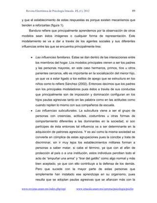 Revista Electrónica de Psicología Iztacala. 15, (1), 2012                                  89

y que el establecimiento de estas respuestas es porque existen mecanismos que
tienden a reforzarlas (figura 1).
     Bandura refiere que principalmente aprendemos por la observación de otros
modelos sean éstos imágenes o cualquier forma de representación. Este
modelamiento se va a dar a través de los agentes sociales y sus diferentes
influencias entre las que se encuentra principalmente tres:


          Las influencias familiares. Estas se dan dentro de las interacciones entre
           los miembros del hogar. Los modelos principales vienen a ser los padres
           y las personas mayores, en este caso hermanos, primos, tíos u otros
           parientes cercanos, ello es importante en la socialización del menor hijo,
           ya que va a estar ligado a los estilos de apego que se estructura en los
           niños como lo refiere Sánchez (2002). Entonces decimos que los padres
           son los principales modeladores pues éstos a través de sus conductas
           que principalmente son de imposición y dominación configuran en los
           hijos pautas agresivas tanto en las palabra como en las actitudes como
           cuando repiten lo mismo con sus compañeros de escuela.
          Las influencias subculturales. La subcultura viene a ser el grupo de
           personas con creencias, actitudes, costumbres u otras formas de
           comportamiento diferentes a las dominantes en la sociedad, sí son
           partícipes de ésta entonces tal influencia va a ser determinante en la
           adquisición de patrones agresivos. Y es así como la misma sociedad se
           convierte en cómplice de estas agrupaciones pues la concibe y trata de
           discriminar, sin ir muy lejos los establecimientos militares forman a
           personas a saber matar, si cabe el término, ya que con el afán de
           protección al país o a una institución, estos individuos perciben todo el
           acto de “empuñar una arma” y “tirar del gatillo” como algo normal y más
           bien aceptado, ya que con ello contribuye a la defensa de los demás.
           Pero que sucede con la mayor parte de estas personas que
           simplemente han instalado ese aprendizaje en su organismo, pues
           resulta que se adoptan pautas agresivas que se afianzan más con la

www.revistas.unam.mx/index.php/repi             www.iztacala.unam.mx/carreras/psicologia/psiclin
 