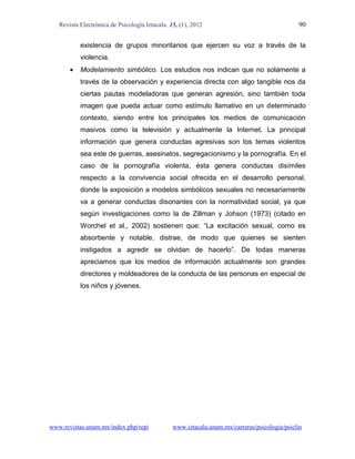 Revista Electrónica de Psicología Iztacala. 15, (1), 2012                                  90

           existencia de grupos minoritarios que ejercen su voz a través de la
           violencia.
          Modelamiento simbólico. Los estudios nos indican que no solamente a
           través de la observación y experiencia directa con algo tangible nos da
           ciertas pautas modeladoras que generan agresión, sino también toda
           imagen que pueda actuar como estímulo llamativo en un determinado
           contexto, siendo entre los principales los medios de comunicación
           masivos como la televisión y actualmente la Internet. La principal
           información que genera conductas agresivas son los temas violentos
           sea este de guerras, asesinatos, segregacionismo y la pornografía. En el
           caso de la pornografía violenta, ésta genera conductas disímiles
           respecto a la convivencia social ofrecida en el desarrollo personal,
           donde la exposición a modelos simbólicos sexuales no necesariamente
           va a generar conductas disonantes con la normatividad social, ya que
           según investigaciones como la de Zillman y Johson (1973) (citado en
           Worchel et al., 2002) sostienen que: “La excitación sexual, como es
           absorbente y notable, distrae, de modo que quienes se sienten
           instigados a agredir se olvidan de hacerlo”. De todas maneras
           apreciamos que los medios de información actualmente son grandes
           directores y moldeadores de la conducta de las personas en especial de
           los niños y jóvenes.




www.revistas.unam.mx/index.php/repi             www.iztacala.unam.mx/carreras/psicologia/psiclin
 