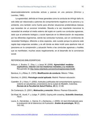 Revista Electrónica de Psicología Iztacala. 15, (1), 2012                                 92

desencadenadamente conductas activas y pasivas en una persona (Smirnov y
Leontiev, 1960).
     La agresividad, definida en líneas generales como la conducta de infringir daño no
solo debe ser relacionada a patrones de comportamiento negativos en la persona y su
ambiente, sino también como fuente para afrontar situaciones problemáticas básicas
que necesitan de un accionar inmediato. Resulta a la vez importante mencionar la
necesidad de analizar el medio externo del sujeto en cuanto sus conductas agresivas,
dado que el ambiente biológico y social repercute en la diferenciación de respuestas
por los diferentes organismos, siendo las conductas humanas, aún en condiciones de
necesidad fisiológica, diferente a otras especies, esto sucede porque la persona está
regida bajo exigencias sociales; y es allí donde se debe incidir para aperturar más el
panorama en la comprensión y actuación frente a las conductas agresivas u hostiles
que se manifiestan, muchas veces negativamente, en el desarrollo de la convivencia
social.


REFERENCIAS BIBLIOGRÁFICAS

Ardouin, J., Bustos, C., Díaz, L. y Jarpa, M. (2006). Agresividad: modelos
      explicativos, relación con los trastornos mentales y su medición.
      Recuperado de http://www.robertexto.com/archivo4/agresividad.htm#4

Bandura, A. y Ribes, E. (1975). Modificación de conducta. México: Trillas.

Sánchez, A. (2002). Psicología social aplicada. Madrid: Pearson educación.

Castrillón, D. y Vieco, F. (2002). Actitudes justificadas del comportamiento agresivo y
        violento en estudiantes universitarios de la ciudad de Medellín, Colombia.
        Revista de la Facultad de Salud Pública, 20 (2), 51-66.

De Cantarazzo, D. (2001). Motivación y emoción. México: Pearson Educación.

De Waal, M., Aureli, F. y Judge, P. (2000). Coping with crowding. Scientific American,
     76-81.

Laura, A., Hernández, J., García, O. y Santacreu, J. (2000). Un test informatizado para
       la evaluación de la tolerancia a la frustración. Anales de psicología, 16 (2),
       143-145.



www.revistas.unam.mx/index.php/repi              www.iztacala.unam.mx/carreras/psicologia/psiclin
 