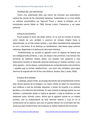 Revista Electrónica de Psicología Iztacala. 15, (1), 2012                                  82

     TEORÍAS DE LOS INSTINTOS
     Teoría muy polemizada dado que fueron las primeras que pretendieron
explicar las causas de las respuestas agresivas. Sustentadas en un inicio desde
un enfoque psicoanalítico por Sigmund Freud y desde la Etología por el
renombrado premio Nóbel en 1968, Konrad Lorenz. Pasaremos a ver estas
posturas.


     Enfoque psicoanalítico.
     Freud postuló la teoría del doble instinto, en la cual se concibe al hombre
como dotado de una cantidad o quantum de energía dirigida hacia la
destructividad, en el más amplio sentido, y que debe inevitablemente expresarse
en una u otra forma. Si se obstruye su manifestación, este deseo sigue caminos
indirectos, llegándose a la destrucción del propio individuo.
       Posteriormente, se concibió la agresión como un aspecto de deseos que
son biológicamente primitivos, o sea, los deseos más primitivos o las formas más
primitivas de satisfacer deseos dados, son también más agresivos o más
destructivos Durante el desarrollo personal disminuye el carácter primitivo, y por
tanto agresivo , de los deseos, sustituyéndose los comportamientos más primitivos
– aquellos que no brindan satisfacciones – por otros más complejos, para lograr
disminuir la angustia del vivir el día a día (Ardouin, Bustos, Díaz y Jarpa, 2006).


     Enfoque de la etología.
     La etología, grosso modo, se encarga del estudio del comportamiento animal,
esta ciencia deviene de la biología y su mayor interés es saber los mecanismos
que conllevan a que los animales adquieran y actúen de acuerdo a su carácter
genético y a la influencia del ambiente. En este contexto la etología aporta con sus
estudios a comprender desde su óptica la agresión y toda su dinámica; su más
destacado autor, Konrad Lorenz, afirma que la agresión animal es un instinto
primario, que es independiente de todo estímulo externo y cuyo fin es la
conservación de su especie, pero que no guarda relación con el principio del mal.
Acota que este mantenimiento de la especie se realiza mediante tres funciones:


www.revistas.unam.mx/index.php/repi             www.iztacala.unam.mx/carreras/psicologia/psiclin
 