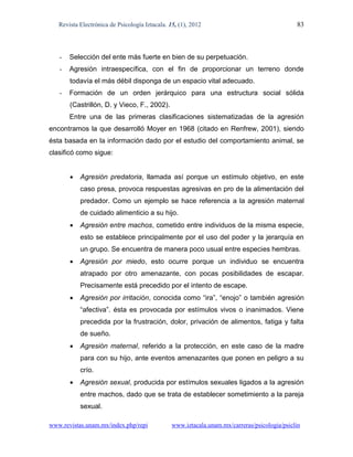 Revista Electrónica de Psicología Iztacala. 15, (1), 2012                                  83



   -   Selección del ente más fuerte en bien de su perpetuación.
   -   Agresión intraespecífica, con el fin de proporcionar un terreno donde
       todavía el más débil disponga de un espacio vital adecuado.
   -   Formación de un orden jerárquico para una estructura social sólida
       (Castrillón, D. y Vieco, F., 2002).
       Entre una de las primeras clasificaciones sistematizadas de la agresión
encontramos la que desarrolló Moyer en 1968 (citado en Renfrew, 2001), siendo
ésta basada en la información dado por el estudio del comportamiento animal, se
clasificó como sigue:


          Agresión predatoria, llamada así porque un estímulo objetivo, en este
           caso presa, provoca respuestas agresivas en pro de la alimentación del
           predador. Como un ejemplo se hace referencia a la agresión maternal
           de cuidado alimenticio a su hijo.
          Agresión entre machos, cometido entre individuos de la misma especie,
           esto se establece principalmente por el uso del poder y la jerarquía en
           un grupo. Se encuentra de manera poco usual entre especies hembras.
          Agresión por miedo, esto ocurre porque un individuo se encuentra
           atrapado por otro amenazante, con pocas posibilidades de escapar.
           Precisamente está precedido por el intento de escape.
          Agresión por irritación, conocida como “ira”, “enojo” o también agresión
           “afectiva”. ésta es provocada por estímulos vivos o inanimados. Viene
           precedida por la frustración, dolor, privación de alimentos, fatiga y falta
           de sueño.
          Agresión maternal, referido a la protección, en este caso de la madre
           para con su hijo, ante eventos amenazantes que ponen en peligro a su
           crío.
          Agresión sexual, producida por estímulos sexuales ligados a la agresión
           entre machos, dado que se trata de establecer sometimiento a la pareja
           sexual.

www.revistas.unam.mx/index.php/repi             www.iztacala.unam.mx/carreras/psicologia/psiclin
 