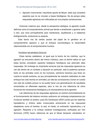 Revista Electrónica de Psicología Iztacala. 15, (1), 2012                                  84


          Agresión instrumental, importante aporte de Moyer, dado que consideró
           aspectos que no se vinculan a bases fisiológicas. Se da porque estas
           respuestas agresivas son reforzadas por sus propias consecuencias.


       Entonces notamos que, desde la perspectiva etológica, la agresión puede
definirse como el comportamiento animal que tiende a amedrentar o generar daño
a otro, que sirve principalmente para mantenerse, equilibrarse y si hablamos
biológicamente, evolucionar su especie.
     Esta teoría nos da ciertas pautas del papel de lo genético en el
comportamiento agresivo y que el enfoque neurobiológico lo desarrollará
relacionándolo con el comportamiento humano.


     TEORÍAS NEUROBIOLÓGICAS
       Estas teorías establecen, al igual que la teoría de los instintos, que la
agresión se encuentra dentro del mismo individuo, pero el disímil radica en que
estas teorías consideran aspectos biológicos fisiológicos que estimulan tales
respuestas. Sin embargo es importante remarcar que las respuestas agresivas se
van dar dentro de un contexto y situación en particular, esto lo podemos apreciar
tanto en los animales como en los humanos, asimismo tenemos que tener en
cuenta la escala evolutiva, ya que principalmente los estudios realizados en este
enfoque han sido hechos en animales; por ello las conclusiones a tomar en cuenta
han sido de cuidado porque no se puede hacer una generalización de resultados
encontrados en diferentes especies, pero si nos da una referencia de cómo
funcionan los mecanismos fisiológicos y la neuroanatomía de la agresión.
       Las referencias de las respuestas agresivas se centran primordialmente en
el funcionamiento del sistema nervioso autónomo sin embargo empezaremos por
involucrar también al cerebro, pues De Cantarazzo (2001) acota que los sistemas
hipotalámico y límbico están involucrados activamente en las respuestas
adaptativas como el hambre, la sed, el miedo, la motivación reproductiva y la
agresión. Respecto a la corteza cerebral investigaciones verificadas por Van
Sommers (1976) hacen referencia de que el lóbulo temporal, estudiados en


www.revistas.unam.mx/index.php/repi             www.iztacala.unam.mx/carreras/psicologia/psiclin
 