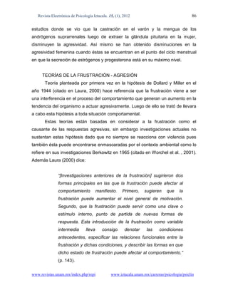 Revista Electrónica de Psicología Iztacala. 15, (1), 2012                                  86

estudios donde se vio que la castración en el varón y la mengua de los
andrógenos suprarrenales luego de extraer la glándula pituitaria en la mujer,
disminuyen la agresividad. Así mismo se han obtenido disminuciones en la
agresividad femenina cuando éstas se encuentran en el punto del ciclo menstrual
en que la secreción de estrógenos y progesterona está en su máximo nivel.


     TEORÍAS DE LA FRUSTRACIÓN - AGRESIÓN
       Teoría planteada por primera vez en la hipótesis de Dollard y Miller en el
año 1944 (citado en Laura, 2000) hace referencia que la frustración viene a ser
una interferencia en el proceso del comportamiento que generan un aumento en la
tendencia del organismo a actuar agresivamente. Luego de ello se trató de llevara
a cabo esta hipótesis a toda situación comportamental.
       Estas teorías están basadas en considerar a la frustración como el
causante de las respuestas agresivas, sin embargo investigaciones actuales no
sustentan estas hipótesis dado que no siempre se reacciona con violencia pues
también ésta puede encontrarse enmascaradas por el contexto ambiental como lo
refiere en sus investigaciones Berkowitz en 1965 (citado en Worchel et al. , 2001).
Además Laura (2000) dice:


               “[Investigaciones anteriores de la frustración] sugirieron dos
               formas principales en las que la frustración puede afectar al
               comportamiento           manifiesto.    Primero,    sugieren     que    la
               frustración puede aumentar el nivel general de motivación.
               Segundo, que la frustración puede servir como una clave o
               estímulo interno, punto de partida de nuevas formas de
               respuesta. Esta introducción de la frustración como variable
               intermedia       lleva      consigo      denotar     las     condiciones
               antecedentes, especificar las relaciones funcionales entre la
               frustración y dichas condiciones, y describir las formas en que
               dicho estado de frustración puede afectar al comportamiento.”
               (p. 143).


www.revistas.unam.mx/index.php/repi             www.iztacala.unam.mx/carreras/psicologia/psiclin
 
