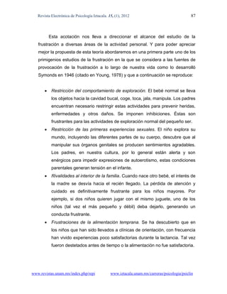 Revista Electrónica de Psicología Iztacala. 15, (1), 2012                                  87



           Esta acotación nos lleva a direccionar el alcance del estudio de la
   frustración a diversas áreas de la actividad personal. Y para poder apreciar
   mejor la propuesta de esta teoría abordaremos en una primera parte uno de los
   primigenios estudios de la frustración en la que se considera a las fuentes de
   provocación de la frustración a lo largo de nuestra vida como lo desarrolló
   Symonds en 1946 (citado en Young, 1978) y que a continuación se reproduce:


           Restricción del comportamiento de exploración. El bebé normal se lleva
            los objetos hacia la cavidad bucal, coge, toca, jala, manipula. Los padres
            encuentran necesario restringir estas actividades para prevenir heridas,
            enfermedades y otros daños. Se imponen inhibiciones. Éstas son
            frustrantes para las actividades de exploración normal del pequeño ser.
           Restricción de las primeras experiencias sexuales. El niño explora su
            mundo, incluyendo las diferentes partes de su cuerpo, descubre que al
            manipular sus órganos genitales se producen sentimientos agradables.
            Los padres, en nuestra cultura, por lo general están alerta y son
            enérgicos para impedir expresiones de autoerotismo, estas condiciones
            parentales generan tensión en el infante.
           Rivalidades al interior de la familia. Cuando nace otro bebé, el interés de
            la madre se desvía hacia el recién llegado. La pérdida de atención y
            cuidado es definitivamente frustrante para los niños mayores. Por
            ejemplo, si dos niños quieren jugar con el mismo juguete, uno de los
            niños (tal vez el más pequeño y débil) deba dejarlo, generando un
            conducta frustrante.
           Frustraciones de la alimentación temprana. Se ha descubierto que en
            los niños que han sido llevados a clínicas de orientación, con frecuencia
            han vivido experiencias poco satisfactorias durante la lactancia. Tal vez
            fueron destetados antes de tiempo o la alimentación no fue satisfactoria.




www.revistas.unam.mx/index.php/repi             www.iztacala.unam.mx/carreras/psicologia/psiclin
 