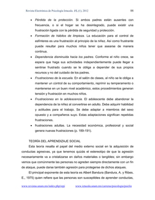 Revista Electrónica de Psicología Iztacala. 15, (1), 2012                                  88


          Pérdida de la protección. Si ambos padres están ausentes con
           frecuencia, o si el hogar se ha desintegrado, puede existir una
           frustración ligada con la pérdida de seguridad y protección.
          Formación de hábitos de limpieza. La educación para el control de
           esfínteres es una frustración al principio de la niñez. Así como frustrante
           puede resultar para muchos niños tener que asearse de manera
           continua.
          Dependencia disminuida hacia los padres. Conforme el niño crece, se
           espera que haga sus actividades independientemente puede llegar a
           sentirse frustrado cuando se le obliga a depender de sus propios
           recursos y no del cuidado de los padres.
          Frustraciones de la escuela. En el salón de clases, al niño se le obliga a
           mantener un control de su comportamiento, reprimir su temperamento o
           mantenerse en un buen nivel académico, estos procedimientos generan
           tensión y frustración en muchos niños.
          Frustraciones en la adolescencia. El adolescente debe abandonar la
           dependencia de la niñez al convertirse en adulto. Debe adquirir habilidad
           y actitudes para el trabajo. Se debe adaptar a miembros del sexo
           opuesto y a compañeros suyo. Estas adaptaciones significan repetidas
           frustraciones.
          frustraciones adultas. La necesidad económica, profesional y social
           genera nuevas frustraciones (p. 189-191).


     TEORÍA DEL APRENDIZAJE SOCIAL
     Esta teoría resalta el papel del medio externo social en la adquisición de
conductas agresivas, ya que tenemos quizás el estereotipo de que la agresión
necesariamente va a cristalizarse en daños materiales o tangibles; sin embargo
vemos que comúnmente las personas no agreden siempre directamente con un fin
de ataque, puede darse también agresión para protegerse de dichos ataques.
     El principal exponente de esta teoría es Albert Bandura (Bandura, A. y Ribes,
E., 1975) quien refiere que las personas son susceptibles de aprender conductas,

www.revistas.unam.mx/index.php/repi             www.iztacala.unam.mx/carreras/psicologia/psiclin
 
