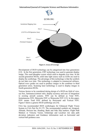 International Journal of Computer Science and Business Informatics
IJCSBI.ORG
ISSN: 1694-2108 | Vol. 15, No. 5. SEPTEMBER 2015 9
Figure 4. Areas of Coverage
Development of HUD technology can be categorized into four generations
[12]. In the first generation, CRT technology was used to generate display
image. This used phosphor screen which used to degrade over time. In the
second generation HUDs, solid state light source such as LEDs are used to
display the symbology. The advantage of this technology is that the symbols
do not fade over time. This technology is adapted in commercial airliners.
Optical wave guides are used to produce images in the combiner in third
generation series. Scanning laser technology is used to display images in
fourth generation HUDs.
Various factors to be considered during design of a HUD are field of view,
eye box, luminance/contrast ratio, display accuracy and ease of integration
to existing aircraft systems. FOV can be defined as Total FOV,
Instantaneous FOV, Binocular FOV or Monocular FOV [13]. In this paper,
FOV means Total FOV defined by Horizontal and Vertical FOV.
Figure 5 shows a generic HUD symbology set [14].
FAA has recommended HUD symbologies for Enhanced Flight Vision
System in FAA Part No 91.175. The recommended symbols are Airspeed,
Altitude, Horizon bar, Heading, Bank and Side Slip markers, Flight Path
Markers or Velocity Vector, Glideslope and Localiser raw data path
deviation indicators and Guidance information such as horizontal and
vertical ball guidance cues.
Area 1
(World)
Area 2
(Terminal Airspace)
Area 3
(CAT II or III Operation Area)
Aerodrome Mapping Area
 