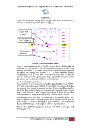 International Journal of Computer Science and Business Informatics
IJCSBI.ORG
ISSN: 1694-2108 | Vol. 15, No. 5. SEPTEMBER 2015 11
significant differences among SVS concepts. The study recommended a
variable FOV depending on the phase of flight [4].
Figure 6. Generic SVS Head Up Display
Another study was conducted by NASA on retro-fitting HUD displays to
non-glass cockpit aircraft. A SVS retro-fit was recommended along with
existing head-down PFD. A SVS Navigational Display has been suggested
to replace the existing HSI display [4]. The most important symbol
integrated into SVS PFD and SVS HUD is the velocity vector. Along with
this, the pathway or the highway symbology, explained below provides the
pilot an awareness of current and future spatial situation.
2.3.2 Head Up Display Hardware
In Aircraft, HUD symbologies are realized by specialized hardware. ARINC
764 is the technical standard for HUD avionics [18]. This standard describes
the physical form factors, dimensions, interface definitions and functionality
of HUD. Two areas of focus are integration of Enhanced Vision System
(EVS) and Synthetic Vision System functionality to HUD and develop
alternatives to CRT image projection system for use in smaller aircraft.
Initial displays were built with CRT projection to the combiner glass. Later
this was replaced with LCD image source which provides a wider field of
view. Airbus (A340-600), Boeing (B787) and Embraer (ERJ 190) aircraft
have used LCD images source displays for HUD implementation.
Honeywell’s HUD2020 equipment displays both HUD symbologies and
EVS display [19].
 