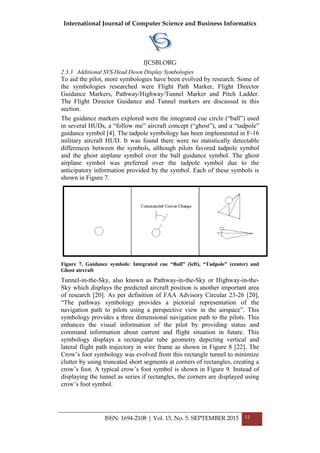 International Journal of Computer Science and Business Informatics
IJCSBI.ORG
ISSN: 1694-2108 | Vol. 15, No. 5. SEPTEMBER 2015 12
2.3.3 Additional SVS Head Down Display Symbologies
To aid the pilot, more symbologies have been evolved by research. Some of
the symbologies researched were Flight Path Marker, Flight Director
Guidance Markers, Pathway/Highway/Tunnel Marker and Pitch Ladder.
The Flight Director Guidance and Tunnel markers are discussed in this
section.
The guidance markers explored were the integrated cue circle (―ball‖) used
in several HUDs, a ―follow me‖ aircraft concept (―ghost‖), and a ―tadpole‖
guidance symbol [4]. The tadpole symbology has been implemented in F-16
military aircraft HUD. It was found there were no statistically detectable
differences between the symbols, although pilots favored tadpole symbol
and the ghost airplane symbol over the ball guidance symbol. The ghost
airplane symbol was preferred over the tadpole symbol due to the
anticipatory information provided by the symbol. Each of these symbols is
shown in Figure 7.
Figure 7. Guidance symbols: Integrated cue “Ball” (left), “Tadpole” (center) and
Ghost aircraft
Tunnel-in-the-Sky, also known as Pathway-in-the-Sky or Highway-in-the-
Sky which displays the predicted aircraft position is another important area
of research [20]. As per definition of FAA Advisory Circular 23-26 [20],
―The pathway symbology provides a pictorial representation of the
navigation path to pilots using a perspective view in the airspace‖. This
symbology provides a three dimensional navigation path to the pilots. This
enhances the visual information of the pilot by providing status and
command information about current and flight situation in future. This
symbology displays a rectangular tube geometry depicting vertical and
lateral flight path trajectory in wire frame as shown in Figure 8 [22]. The
Crow’s foot symbology was evolved from this rectangle tunnel to minimize
clutter by using truncated short segments at corners of rectangles, creating a
crow’s foot. A typical crow’s foot symbol is shown in Figure 9. Instead of
displaying the tunnel as series if rectangles, the corners are displayed using
crow’s foot symbol.
 