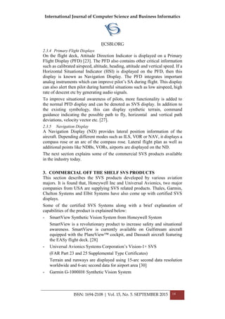 International Journal of Computer Science and Business Informatics
IJCSBI.ORG
ISSN: 1694-2108 | Vol. 15, No. 5. SEPTEMBER 2015 14
2.3.4 Primary Flight Displays
On the flight deck, Attitude Direction Indicator is displayed on a Primary
Flight Display (PFD) [23]. The PFD also contains other critical information
such as calibrated airspeed, altitude, heading, attitude and vertical speed. If a
Horizontal Situational Indicator (HSI) is displayed on the PFD, then this
display is known as Navigation Display. The PFD integrates important
analog instruments which can improve pilot’s SA during flight. This display
can also alert then pilot during harmful situations such as low airspeed, high
rate of descent etc by generating audio signals.
To improve situational awareness of pilots, more functionality is added to
the normal PFD display and can be denoted as SVS display. In addition to
the existing symbology, this can display synthetic terrain, command
guidance indicating the possible path to fly, horizontal and vertical path
deviations, velocity vector etc. [27].
2.3.5 Navigation Display
A Navigation Display (ND) provides lateral position information of the
aircraft. Depending different modes such as ILS, VOR or NAV, it displays a
compass rose or an arc of the compass rose. Lateral flight plan as well as
additional points like NDBs, VORs, airports are displayed on the ND.
The next section explains some of the commercial SVS products available
in the industry today.
3. COMMERCIAL OFF THE SHELF SVS PRODUCTS
This section describes the SVS products developed by various aviation
majors. It is found that, Honeywell Inc and Universal Avionics, two major
companies from USA are supplying SVS related products. Thales, Garmin,
Chelton Systems and Elbit Systems have also come up with certified SVS
displays.
Some of the certified SVS Systems along with a brief explanation of
capabilities of the product is explained below:
- SmartView Synthetic Vision System from Honeywell System
SmartView is a revolutionary product to increase safety and situational
awareness. SmartView is currently available on Gulfstream aircraft
equipped with the PlaneView™ cockpit, and Dassault aircraft featuring
the EASy flight deck. [28]
- Universal Avionics Systems Corporation’s Vision-1+ SVS
(FAR Part 23 and 25 Supplemental Type Certificates)
Terrain and runways are displayed using 15-arc second data resolution
worldwide and 6-arc second data for airport area [30]
- Garmin G-1000H® Synthetic Vision System
 