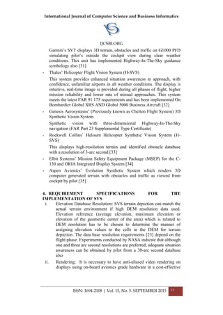 International Journal of Computer Science and Business Informatics
IJCSBI.ORG
ISSN: 1694-2108 | Vol. 15, No. 5. SEPTEMBER 2015 15
Garmin’s SVT displays 3D terrain, obstacles and traffic on G1000 PFD
simulating pilot’s outside the cockpit view during clear weather
conditions. This unit has implemented Highway-In-The-Sky guidance
symbology also [31]
- Thales’ Helicopter Flight Vision System (H-SVS)
This system provides enhanced situation awareness to approach, with
confidence, unfamiliar airports in all weather conditions. The display is
intuitive, real-time image is provided during all phases of flight, higher
mission reliability and lower rate of missed approaches. This system
meets the latest FAR 91.175 requirements and has been implemented On
Bombardier Global XRS AND Global 5000 Business Aircraft [32]
- Genesis Aerosystems’ (Previously known as Chelton Flight System) 3D
Synthetic Vision System
Synthetic vision with three-dimensional Highway-In-The-Sky
navigation (FAR Part 23 Supplemental Type Certificate)
- Rockwell Collins’ Helisure Helicopter Synthetic Vision System (H-
SVS)
This displays high-resolution terrain and identified obstacle database
with a resolution of 3-arc second [33]
- Elbit Systems’ Mission Safety Equipment Package (MSEP) for the C-
130 and ORIA Integrated Display System [34]
- Aspen Avionics’ Evolution Synthetic System which renders 3D
computer generated terrain with obstacles and traffic as viewed from
cockpit by pilot [35]
4. REQUIREMENT SPECIFICATIONS FOR THE
IMPLEMENTATION OF SVS
i. Elevation Database Resolution: SVS terrain depiction can match the
actual terrain environment if high DEM resolution data used.
Elevation reference (average elevation, maximum elevation or
elevation of the geometric center of the area) which is related to
DEM resolution has to be chosen to determine the manner of
assigning elevation values to the cells in the DEM for terrain
depiction. The data base resolution requirements [23] depend on the
flight phase. Experiments conducted by NASA indicate that although
one and three arc second resolutions are preferred, adequate situation
awareness can be obtained by pilot from a 30-arc second database
also
ii. Rendering: It is necessary to have anti-aliased video rendering on
displays using on-board avionics grade hardware in a cost-effective
 