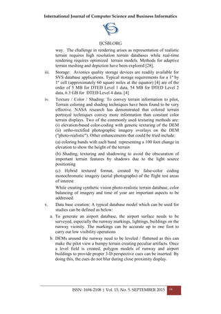 International Journal of Computer Science and Business Informatics
IJCSBI.ORG
ISSN: 1694-2108 | Vol. 15, No. 5. SEPTEMBER 2015 16
way. The challenge in rendering arises as representation of realistic
terrain requires high resolution terrain databases while real-time
rendering requires optimized terrain models. Methods for adaptive
terrain meshing and depiction have been explored [28].
iii. Storage: Avionics quality storage devices are readily available for
SVS database applications. Typical storage requirements for a 1º by
1º cell (approximately 60 square miles at the equator) [4] are of the
order of 5 MB for DTED Level 1 data, 54 MB for DTED Level 2
data, 6.3 GB for DTED Level 4 data. [4]
iv. Texture / Color / Shading: To convey terrain information to pilot,
Terrain coloring and shading techniques have been found to be very
effective. NASA research has demonstrated that colored terrain
portrayal techniques convey more information than constant color
terrain displays. Two of the commonly used texturing methods are:
(i) elevation-based color-coding with generic texturing of the DEM
(ii) ortho-rectified photographic imagery overlays on the DEM
("photo-realistic"). Other enhancements that could be tried include:
(a) coloring bands with each band representing a 100 foot change in
elevation to show the height of the terrain
(b) Shading, texturing and shadowing to avoid the obscuration of
important terrain features by shadows due to the light source
positioning
(c) Hybrid textured format, created by false-color coding
monochromatic imagery (aerial photographs) of the flight test areas
of interest
While creating synthetic vision photo-realistic terrain database, color
balancing of imagery and time of year are important aspects to be
addressed.
v. Data base creation: A typical database model which can be used for
studies can be defined as below:
a. To generate an airport database, the airport surface needs to be
surveyed, especially the runway markings, lightings, buildings on the
runway vicinity. The markings can be accurate up to one foot to
carry out low visibility operations
b. DEMs around the runway need to be leveled / flattened as this can
make the pilot view a bumpy terrain creating peculiar artifacts. Once
a level field is created, polygon models of runway and airport
buildings to provide proper 3-D perspective cues can be inserted. By
doing this, the cues do not blur during close proximity display.
 