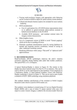 International Journal of Computer Science and Business Informatics
IJCSBI.ORG
ISSN: 1694-2108 | Vol. 15, No. 5. SEPTEMBER 2015 17
c. Varying multi-resolution imagery with appropriate color balancing
can be overlaid on DEM to depict SV photo realistic terrain database
d. Cultural and obstacle features needs to be included for more realistic
rendering
vi. HUD considerations:
a. Use of a grid pattern for a SV-HUD terrain representation alone
or in addition to generic-textured, photo-realistic textured or
hybrid-textured databases in the SV-HUD
b. Available HUD luminance and resultant contrast ratios for
imagery content characteristics
vii. Other Graphics Issues:
a. Use of a compressed version of DEM to avoid ―Terrain popping‖
which can be due to rounding off errors
b. Eliminate coordinate transformation issues by storing databases by
latitude and longitude position coordinates, instead of storing in
other traditional coordinate systems
c. Rendering differences while using a ―flat-earth‖ or ―spherical earth‖
approximations
5. RECOMMENDATIONS
Head-Up-Display (HUD) symbologies improves the pilot’s situation
awareness especially during landing tasks under bad weather conditions.
The typical FOV is 32 x 24 degrees.
A typical Head-up-Display is shown in Figure 10. The reticles in this
display have been realized using FAA Part 91.175 as reference. This can be
used as HUD or can be superimposed on the Synthetic Vision displayed on
a head-down display. A super-imposed Synthetic Vision with Head-Up-
Display symbology is shown in Figure 11. This can be used as part of pilot
evaluation of HUD / HDD symbology using simulation platforms.
The synthetic database specifications of the simulator at NASA Langley
Research Center which is used for ESVS studies are:
The synthetic vision database is created using a 0.3 arc-sec Digital Elevation
Model (DEM) with a area of about 53 square nautical miles area with
airport as center. Generic Imagery is added to the elevation model. Relevant
 
