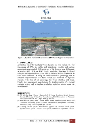 International Journal of Computer Science and Business Informatics
IJCSBI.ORG
ISSN: 1694-2108 | Vol. 15, No. 5. SEPTEMBER 2015 19
Figure 11. Synthetic Terrain with recommended HUD symbology for SVS operations
6. CONCLUSION
A literature survey for Synthetic Vision Systems has been carried out. The
importance of SVS, its safety and operational benefits and various
components were studied. Different types of SV displays were deliberated.
A baseline SVS HUD and HDD display symbology has been developed
using FAA recommendations. Field tests of different field of views of HUD
have been elaborated. A study of tunnel-in-the-sky symbology and its
different implementations has been carried out. Certified SV Systems
available with state of art technology have been identified and listed.
Finally, the requirement specifications for implementation of a typical
synthetic system such as database resolution, rendering, storage space etc.
are elaborated.
REFERENCES
[1] M Uijt De Haag, J Sayre, J Campbell, S D Young, R A Gray, Terrain database
Integrity Monitoring for Synthetic Vision Systems, IEEE Transactions on Aerospace
and Electronics Vol 41 No. 2, April 2005, pp 386-406
[2] Peter Hecker, Hans-Ullrich Doehler, Reiner Suikat, Enhanced Vision meets Pilot
Assistance, Proceedings of SPIE -- Volume 3691 Enhanced and Synthetic Vision 1999,
Jacques G. Verly, Editor, July 1999, pp. 125-136
[3] Advisory Circular 20-267, Airworthiness Approval of Enhanced Vision System,
Synthetic Vision System, Combined Vision System and Enhanced Flight dated 6/22/10
 