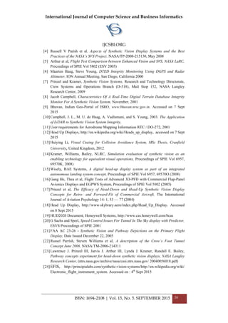 International Journal of Computer Science and Business Informatics
IJCSBI.ORG
ISSN: 1694-2108 | Vol. 15, No. 5. SEPTEMBER 2015 20
[4] Russell V Parish et al. Aspects of Synthetic Vision Display Systems and the Best
Practices of the NASA’s SVS Project. NASA/TP-2008-215130, May 2008
[5] Arthur et al, Flight Test Comparison between Enhanced Vision and SVS, NASA LaRC,
Proceedings of SPIE Vol 5802 (ESV 2005)
[6] Maarten Haag, Steve Young, DTED Integrity Monitoring Using DGPS and Radar
Altimeter, ION Annual Meeting, San Diego, California 2000
[7] Prinzel and Kramer, Synthetic Vision Systems, Research and Technology Directorate,
Crew Systems and Operations Branch (D-318), Mail Stop 152, NASA Langley
Research Center, 2009
[8] Jacob Campbell, Characteristics Of A Real-Time Digital Terrain Database Integrity
Monitor For A Synthetic Vision System, November, 2001
[9] Bhuvan, Indian Geo-Portal of ISRO, www.bhuvan.nrsc.gov.in. Accessed on 7 Sept
2015
[10]Campbell, J. L., M. U. de Haag, A. Vadlamani, and S. Young, 2003. The Application
of LiDAR to Synthetic Vision System Integrity,
[11]User requirements for Aerodrome Mapping Information RTC / DO-272, 2001
[12]Head Up Displays, http://en.wikipedia.org/wiki/Heads_up_display, accessed on 7 Sept
2015
[13]Huiying Li, Visual Cueing for Collision Avoidance System, MSc Thesis, Cranfield
University, United Kingdom, 2012
[14]Kramer, Williams, Bailey, NLRC, Simulation evaluation of synthetic vision as an
enabling technology for equivalent visual operations, Proceedings of SPIE Vol 6957,
69570K, 2008)
[15]Wisely, BAE Systems, A digital head-up display system as part of an integrated
autonomous landing system concept, Proceedings of SPIE Vol 6957, 69570O (2008)
[16]Gang He, Thea et al, Flight Tests of Advanced 3D-PFD with Commercial Flap-Panel
Avionics Displays and EGPWS System, Proceedings of SPIE Vol 5802 (2005)
[17]Prinzel et al, The Efficacy of Head-Down and Head-Up Synthetic Vision Display
Concepts for Retro- and Forward-Fit of Commercial Aircraft, The International
Journal of Aviation Psychology 14: 1, 53 — 77 (2004)
[18]Head Up Display, http://www.skybrary.aero/index.php/Head_Up_Display. Accessed
on 8 Sept 2015
[19]HUD2020 Document, Honeywell Systems, http://www.cas.honeywell.com/bcas
[20]G Sachs and Sperl, Speed Control Issues For Tunnel In The Sky display with Predictor,
ESVS Proceedings of SPIE 2001
[21]FAA AC 23-26 - Synthetic Vision and Pathway Depictions on the Primary Flight
Display, Date Issued December 22, 2005
[22]Russel Parrish, Steven Williams et al, A description of the Crow’s Foot Tunnel
Concept June 2006, NASA/TM-2006-214311
[23]Lawrence J. Prinzel III, Jarvis J. Arthur III, Lynda J. Kramer, Randall E. Bailey,
Pathway concepts experiment for head-down synthetic vision displays, NASA Langley
Research Center, (ntrs.nasa.gov/archive/nasa/casi.ntrs.nasa.gov/ 20040056018.pdf)
[24]EFIS, http://principialabs.com/synthetic-vision-systems/http://en.wikipedia.org/wiki/
Electronic_flight_instrument_system. Accessed on : 4th
Sept 2015
 