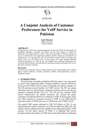 International Journal of Computer Science and Business Informatics
IJCSBI.ORG
ISSN: 1694-2108 | Vol. 15, No. 5. SEPTEMBER 2015 22
A Conjoint Analysis of Customer
Preferences for VoIP Service in
Pakistan
Amir Manzoor
Bahria University
Karachi, Pakistan
ABSTRACT
In Pakistan, the VoIP service is gaining popularity. By the end of 2014, the total number of
broadband subscribers exceeded 3.35 million and the total number of mobile 3G
subscribers were approximately 4 million. The service providers in Pakistan continue to
invest in infrastructure and supporting regulatory policies fueling the development of
infrastructure. It is expected that such an environment would be able to provide good
quality Voice over IP (VoIP) service. In this context, this study analyzed Pakistani
consumer preferences for VoIP service. The findings have significant implications for
service providers looking to develop effective marketing strategies and design VoIP service
that meets consumers’ demand.
Keywords
Last mile access; Pakistani telecom market; Discrete choice model; Market share; Mobile
phone; Stated preference, Number portability, Mobile telecommunication services;
Willingness to pay.
1. INTRODUCTION
The technology of number probability (NP) has made it very convenient
to switch from traditional public switched telephone network (PSTN) to
Voice-over-IP (VOIP) with no need of changing your phone number [1].
The NP provides several benefits for VOIP service. The NP can reduce
switching costs [3] and promotes competition among service provides by
reducing switching barriers [23] [11]. The NP can also increase VOIP
service attractiveness for mobile customers [8]. Around the globe,
customers of traditional PSTN are switching to VOIP. In Korea alone, there
was 100% increase in customers moving to VOIP in year 2008 and the
expected number of VOIP users were 5.2 million by end of 2008 [13] [7].
The global VOIP market estimated at US$ 70.9 billion in 2013. It was
expected that the market would grow to US$136.8 billion by 2020 [19]. The
modern internet infrastructures are capable of providing good quality VOIP
services. For the future success of VOIP, it is important that service
provides maintain the quality of VOIP service and adopt effective marketing
 